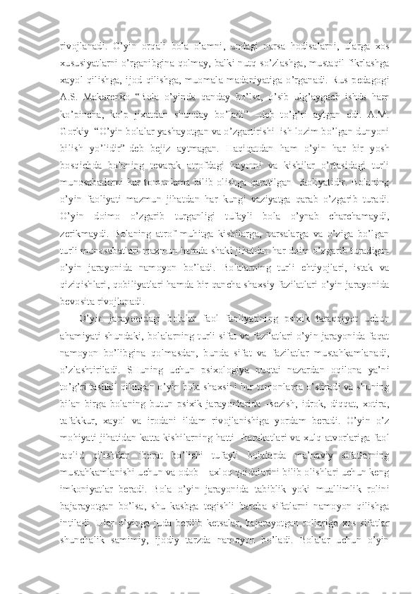 rivojlanadi.   O’yin   orqali   bola   olamni,   undagi   narsa   hodisalarni,   ularga   xos
xususiyatlarni  o’rganibgina qolmay, balki nutq so’zlashga, mustaqil fikrlashga
xayol   qilishga,   ijod   qilishga,   muomala   madaniyatiga   o’rganadi.   Rus   pedagogi
A.S.   Makarenko   “Bola   o’yinda   qanday   bo’lsa,   o’sib   ulg’aygach   ishda   ham
ko’pincha,   ko’p   jixatdan   shunday   bo’ladi”   –deb   to’g’ri   aytgan   edi.   A.M.
Gorkiy  “O’yin bolalar yashayotgan va o’zgartirishi  ish lozim bo’lgan dunyoni
bilish   yo’lidir”-deb   bejiz   aytmagan.   Haqiqatdan   ham   o’yin   har   bir   yosh
bosqichda   bolaning   tevarak   atrofdagi   hayotni   va   kishilar   o’rtasidagi   turli
munosabatlarni   har   tomonlama   bilib   olishga   qaratilgan     faoliyatidir.   Bolaning
o’yin   faoliyati   mazmun   jihatdan   har   kungi   vaziyatga   qarab   o’zgarib   turadi.
O’yin   doimo   o’zgarib   turganligi   tufayli   bola   o’ynab   charchamaydi,
zerikmaydi.   Bolaning   atrof   muhitga   kishilarga,   narsalarga   va   o’ziga   bo’lgan
turli munosabatlari mazmun hamda shakl jihatdan har doim o’zgarib turadigan
o’yin   jarayonida   namoyon   bo’ladi.   Bolalarning   turli   ehtiyojlari,   istak   va
qiziqishlari, qobiliyatlari hamda bir qancha shaxsiy fazilatlari o’yin jarayonida
bevosita rivojlanadi. 
O’yin   jarayonidagi   bolalar   faol   faoliyatining   psixik   taraqqiyot   uchun
ahamiyati   shundaki,   bolalarning  turli   sifat   va  fazilatlari  o’yin  jarayonida   faqat
namoyon   bo’libgina   qolmasdan,   bunda   sifat   va   fazilatlar   mustahkamlanadi,
o’zlashtiriladi.   SHuning   uchun   psixologiya   nuqtai   nazardan   oqilona   ya’ni
to’g’ri tashkil qilingan o’yin bola shaxsini har tomonlama o’stiradi va shuning
bilan   birga   bolaning   butun   psixik   jarayonlarida   –sezish,   idrok,   diqqat,   xotira,
tafakkur,   xayol   va   irodani   ildam   rivojlanishiga   yordam   beradi.   O’yin   o’z
mohiyati jihatidan katta kishilarning hatti –harakatlari va xulq-atvorlariga faol
taqlid   qilishdan   iborat   bo’lishi   tufayli   bolalarda   ma’naviy   sifatlarning
mustahkamlanishi uchun va odob – axloq qoidalarini bilib olishlari uchun keng
imkoniyatlar   beradi.   Bola   o’yin   jarayonida   tabiblik   yoki   muallimlik   rolini
bajarayotgan   bo’lsa,   shu   kasbga   tegishli   barcha   sifatlarni   namoyon   qilishga
intiladi.   Ular   o’yinga   juda   berilib   ketsalar,   bajarayotgan   rollariga   xos   sifatlar
shunchalik   samimiy,   ijodiy   tarzda   namoyon   bo’ladi.   Bolalar   uchun   o’yin 