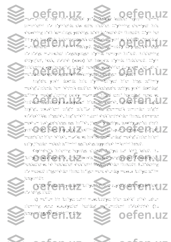 mazmunining   hech   bir   chegarasi   yo’q.   Bolalar   kattalar   hayotini   hamma
tomonlarini   o’z   o’yinlarida   aks   ettira   oladilar.   O’yinning   ahamiyati   bola
shaxsining   o’sib   kamolotga   yetishiga   ta’sir   ko’rsatishdin   iboratdir.   O’yin   har
bir   yosh   bosqichda   bolaning   tevarak   atrofdagi   dunyoni   va   kishilar   o’rtasidagi
munosabatlarni   bilib   olishni   ifodalaydi.   Bolaning   moddiy   dunyoga,   kishilarga
o’z-o’ziga   munosabati   o’zgarayotgan   o’yinda   namoyon   bo’ladi.   Bolalarning
ehtiyojlari,   istak,   qiziqish   (xavas)   lari   bevosita   o’yinda   ifodalanadi.   O’yin
bolalarning   xayolparastligi   tufaydi   narsalar   va   kishilar   dunyosini   ular   uchun
ma’qul tomonga “o’zgartirish” imkoniyatini beradigan faoliyatdir. 
Bog’cha   yoshi   davrida   bola   o’yin   faoliyati   bilan   birga   ta’limiy
mashg’ulotlarda   ham   ishtirok   etadilar.   Maktabgacha   tarbiya   yoshi   davridagi
ta’limiy   mashg’ulotning   asosiy   mazmuni   bolani   atrof   hayotdagi   narsa   va
hodisalarning   asosiy   xususiyatlari   bilan   tanishtirish,   og’zaki   nutqni   lug’at
boyligi,   tovushlarni   to’g’ri   talaffuz   qilish,   grammatik   tomondan   to’g’ri
so’zlashlikka   o’rgatish,   bog’lanishli   nutqni   shakllantirishdan   iborat,   elementar
mavhum   tushunchalarga   ega   bo’lish,   jismoniy   tarbiya,   tasviriy   san’at   qirqib
yopishtirish,   rasm,   loy   yoki   plastilindan   turli   buyumlar   yasash,   qurilishi
materiallar  bilan  ishlash,  muzika  va   boshqa  mazmundagi  mashg’ulotlar  bolani
aqliy jihatdan maktab ta’limini egallashga tayyorlash imkonini beradi. 
Keyinchalik   bolaning   hayotiga   alohida   faoliyat   turi   kirib   keladi.   Bu
faoliyatni   shunday   turiki   uning   bevosita   maqsadi   yangi-yangi   informatsiyalar,
harakatlar   va   ish-harakatlari   shakllarini   o’zgartirishdan   iboratdir.   Sub’ektning
o’z maqsadi  o’rganishdan iborat bo’lgan mana shunday maxsus faoliyat ta’lim
jarayonidir. 
Ta’lim   maktabda   yetakchi   faoliyat   bo’lib   u   quyidagi   tarkibiy   qismlarni
o’z ichiga oladi: 
a)   ma’lum   bir   faoliyat   turini   muvafaqqiyat   bilan   tashkil   qilish   uchun
olamning   zarur   xususiyatlari   haqidagi   ma’lumotlarni   o’zlashtirish   (bu
jarayonning mahsuloti bilimdir); 