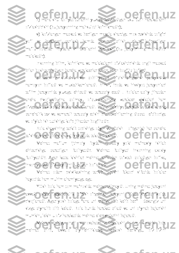 b)   mana   shu   faoliyat   turlarini   yuzaga   keltiradigan   usul   turli   harakatlarni
o’zlashtirishi (bu jarayonning mahsuloti ko’nikmadir);
v)   ko’zlangan   maqsad   va   berilgan   masala   shartiga   mos   ravishda   to’g’ri
yo’l   va   harakatni   tanlash   hamda   nazorat   qilish   uchun   ko’rsatilgan
ma’lumotlardan   foydalanish   usullarini   egallash   (bu   jarayonning   mahsuloti
malakadir).
Insonning   bilim,   ko’nikma   va   malakalarni   o’zlashtirishda   ongli   maqsad
bilan boshqariladigan barcha xarakterlar ta’lim bilan bog’liq bo’ladi. 
Bolalarning   qiziqish   va   qobiliyatlari   o’qish-o’rganish   jarayonida
namoyon   bo’ladi   va   mustahkamlanadi.   Bilish,   iroda   va   hissiyot   jarayonlari
ta’lim   jarayonida   yuzaga   chiqadi   va   taraqqiy   etadi   .   Bolalar   aqliy   jihatdan
ancha   rivojlanibgina   qolmay,   o’quvchilarning   xarakter   xislatlari   ham
o’zgaradi, axloqiy jixatdan shakllanadi. Ta’lim-ta’rbiya jarayonida psixikaning
qanchalik   tez   va   samarali   taraqqiy   etishi   o’qituvchilarning   diqqat   –e’tiboriga
va o’ylab ish tutishiga ko’p jihatdan bog’liqdir. 
Bola   shaxsining   tarkib   topishiga   o’yin   va   o’qish   –   o’rganish   har   qancha
ta’sir etmasin, bola shaxsi mehnatda takomillashadi. 
Mehnat   ma’lum   ijtimoiy   foydali   moddiy   yoki   ma’naviy   ishlab
chiqarishga   qaratilgan   faoliyatdir.   Mehnat   faoliyati   insonning   asosiy
faoliyatidir.   Agar   katta   kishilar   mehnat   qilishdan   to’xtab   qoladigan   bo’lsa,
insoniyat zoti o’z hayotini tugatgan bo’lar edi. 
Mehnat   odam   psixikasining   tarkib   topishi   faktori   sifatida   bolalar
hayotida ham muhim ahamiyatga ega. 
YOsh bola ham tom ma’nosida mehnat qilmaydi. Uning mehnat jarayoni
avvalo   o’yin   keyinchalik   o’qish-o’rganish   jarayoni   bilan   bog’liq   xolda
rivojlanadi.   Agar   yosh   bolaga   “ana   uni   menga   olib   kelib   ber”   –   desangiz   uni
sizga   qiynalib   olib   keladi.   Bola   bunda   harakat   qiladi   va   uni   o’ynab   bajarishi
mumkin, lekin u o’z harakatida mehnat elementlarini bajaradi. 
Mehnat   ijobiy,   ongli   munosabatni   tarbiyalashi   lozim.   CHunki   bola
mehnat   qilib,   avvalo   qiyinchiliklarga   bardosh   berishga,   o’z-o’zini 