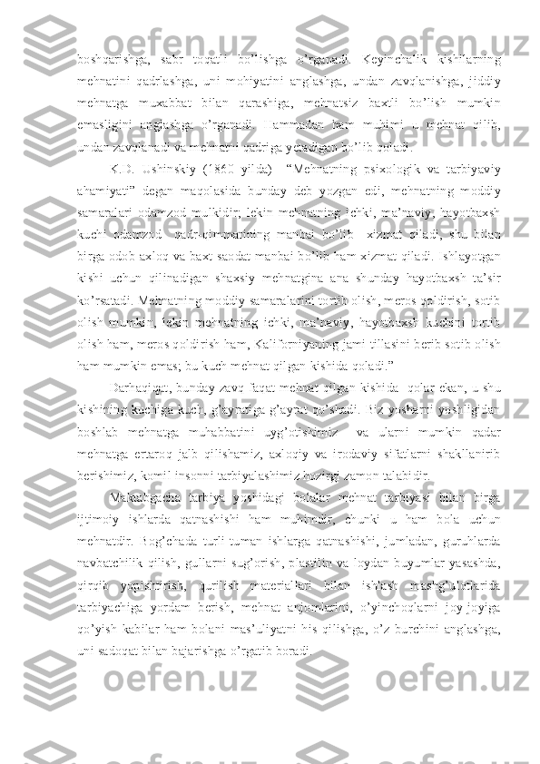 boshqarishga,   sabr   toqatli   bo’lishga   o’rganadi.   Keyinchalik   kishilarning
mehnatini   qadrlashga,   uni   mohiyatini   anglashga,   undan   zavqlanishga,   jiddiy
mehnatga   muxabbat   bilan   qarashiga,   mehnatsiz   baxtli   bo’lish   mumkin
emasligini   anglashga   o’rganadi.   Hammadan   ham   muhimi   u   mehnat   qilib,
undan zavqlanadi va mehnatni qadriga yetadigan bo’lib qoladi. 
K.D.   Ushinskiy   (1860   yilda)     “Mehnatning   psixologik   va   tarbiyaviy
ahamiyati”   degan   maqolasida   bunday   deb   yozgan   edi,   mehnatning   moddiy
samaralari   odamzod   mulkidir;   lekin   mehnatning   ichki,   ma’naviy,   hayotbaxsh
kuchi   odamzod     qadr-qimmatining   manbai   bo’lib     xizmat   qiladi,   shu   bilan
birga odob-axloq va baxt-saodat  manbai bo’lib ham xizmat qiladi. Ishlayotgan
kishi   uchun   qilinadigan   shaxsiy   mehnatgina   ana   shunday   hayotbaxsh   ta’sir
ko’rsatadi. Mehnatning moddiy samaralarini tortib olish, meros qoldirish, sotib
olish   mumkin,   lekin   mehnatning   ichki,   ma’naviy,   hayotbaxsh   kuchini   tortib
olish ham, meros qoldirish ham, Kaliforniyaning jami tillasini berib sotib olish
ham mumkin emas; bu kuch mehnat qilgan kishida qoladi.”
Darhaqiqat,  bunday  zavq  faqat  mehnat  qilgan  kishida     qolar  ekan,   u  shu
kishining   kuchiga   kuch,   g’ayratiga   g’ayrat   qo’shadi.   Biz   yosharni   yoshligidan
boshlab   mehnatga   muhabbatini   uyg’otishimiz     va   ularni   mumkin   qadar
mehnatga   ertaroq   jalb   qilishamiz,   axloqiy   va   irodaviy   sifatlarni   shakllanirib
berishimiz, komil insonni tarbiyalashimiz hozirgi zamon talabidir. 
Maktabgacha   tarbiya   yoshidagi   bolalar   mehnat   tarbiyasi   bilan   birga
ijtimoiy   ishlarda   qatnashishi   ham   muhimdir,   chunki   u   ham   bola   uchun
mehnatdir.   Bog’chada   turli-tuman   ishlarga   qatnashishi,   jumladan,   guruhlarda
navbatchilik   qilish,   gullarni   sug’orish,   plastilin   va   loydan   buyumlar   yasashda,
qirqib   yopishtirish,   qurilish   materiallari   bilan   ishlash   mashg’ulotlarida
tarbiyachiga   yordam   berish,   mehnat   anjomlarini,   o’yinchoqlarni   joy-joyiga
qo’yish   kabilar   ham   bolani   mas’uliyatni   his   qilishga,   o’z   burchini   anglashga,
uni sadoqat bilan bajarishga o’rgatib boradi. 