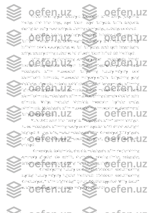 Bolalar   psixologiyasi   taraqqiyot   faktorlarini   ta’lim-tarbiya   jarayonida
hisobga   olish   bilan   birga,   qaysi   faktor     qaysi   faoliyatda   faollik   darajasida
ekanligidan qat’iy nazar tarbiyada ularning ahamiyatiga, qudratiga asoslanadi. 
SHuningdek   bolalar   psixologiyasi   tarbiya   bolaning   ichki   tomondan
faolligini   hisobga   olishga   asoslansagina,   tarbiyaviy   ta’sir   natijalari   qanday
bo’lishini   psixik   xususiyatlariga   va   faol   faoliyatiga   qarab   aytib   bergandagina
tarbiya taraqqiyotining qudrati va hal qiluvchi faktori bo’ladi deb hisoblaydi.
Ta’lim   tizimi   rivojlanishining   zamonaviy   davri   –   maktabgacha   birinchi
bosqichida   quyidagilarda   namoyon   bo’luvchi   o’zgarishlar   yuz   bermoqda:
maktabgacha   ta’lim   muassasalari   faoliyatining   huquqiy-me’yoriy   asosi
takomillashib   bormoqda;   muassasalar   moliyaviy-xo’jalik   faoliyatining   yangi
shakllariga   o’tmoqda;   nodavlat   tashkilotlar   tarmoqlari   kengaymoqda;   ta’limning
ilg’or   texnologiyalari   tatbiq   etilmoqda;   kadrlar   malakasini   oshirish   tizimi
takomillashmoqda; maktabgacha ta’lim muassasalarining alternativ shakllari tatbiq
etilmoqda.   Moliya   institutlari   ishtirokida   investitsion   loyihalar   amalga
oshirilmoqda. Maktabgacha ta’lim muassasalarining innovatsion va eksperimental
faoliyati kengaymoqda.
          YUNESKO qarori bilan 1997 yilda “maktabgacha ta’lim” termini kiritilgan.
Bu esa maktabgacha ta’limning nazariy asosini qaytadan ko’rib chiqish zarurligini
belgilaydi. SHunga ko’ra, mazkur maktabgacha ta’lim Konsepsiyasi 2017 yilgacha
bo’lgan   vazifalar,   strategiyasi,   maqsadi,   tamoyillari,   rivojlanish   vazifalarini
aniqlaydi.
                   Konsepsiyada davlatimizda, chet elda maktabgacha ta’lim rivojlanishining
zamonaviy   g’oyalari   aks   ettirilib,   shuningdek,   psixolog-olimlar,   pedagoglar,
defektologlar, ota-onalar jamoatchiligi fikrlari inobatga olingan.
                    Konsepsiyaning   huquqiy   asosi   bo’lib   O’zbekiston   Respublikasining
quyidagi   huquqiy-me’yoriy   hujjatlari   hisoblanadi:   O’zbekiston   Respublikasining
Konstitutsiyasi, “Ta’lim to’g’risidagi” Qonuni, “Kadrlar tayyorlash Milliy dasturi”
va ta’lim sohasidagi boshqa huquqiy-me’yoriy hujjatlaridir. 