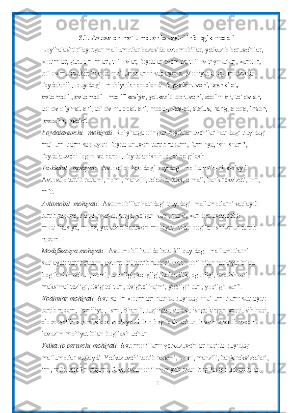 3.1. Avtosalon ma`lumotlar bazasini infologik modeli
Loyihalashtirilayotgan ma`lumotlar bazasida avtomobillar, yetkazib beruvchilar, 
xodimlar, guruh nomlari, to`lovlar, foydalanuvchilar, to`lov qiymatlari, xaridor, 
to`lov muddatlari haqida ma`lumotlarini saqlaymiz. Mohiyat-aloqa modelidan 
foydalanib,  quyidagi   mohiyatlar aniqlandi:  foydalanuvchi, tashkilot, 
avtomobil, avtomobil  modifikasiya, yetkazib beruvchi, xodimlar, to`lovlar, 
to`lov qiymatlari, to`lov muddatlari, model, davlat, status, rang, aloqa, inson, 
lavozim, model.
Foydalanuvchi   mohiyati . Ro`yhatga olingan foydalanuvchilar haqidagi quyidagi  
ma`lumotlarni saqlaydi: Foydalanuvchi tartib raqami, familiya, ism sharifi, 
foydalauvchi logini va paroli, foydalanish huquqi belgilash.
Tashkilot   mohiyati .  Avtosalon haqidagi quyidagi  ma`lumotlarni saqlaydi: 
Avtosalo tartib raqami, nomi, manzili, telefon, faks, e-mail, bank rekvizeti, inn, 
mfo.
Avtomobil  mohiyati .  Avtomobillar haqidagi quyidagi  ma`lumotlarni saqlaydi: 
tartib raqami, nomi ,marka, rangi, kelgan kuni, narxi, xaridor, avtomobil 
modifikasiya, mijoz, yetkazib beruvchi mohiyati bilan bog`lanish uchun tartib 
raqam.
Modifikasiya mohiyati .  Avtomobil haqida batafsil quyidagi  ma`lumotlarni 
saqlaydi: tartib raqam, avtomobil tartib raqami avtomobil bilan mohiyat bilan 
bog`lanish uchun, nomi, uzunligi, kengligi, balandlik, og`irligi, uzatish turi, 
maksimal tezligi, dvigitel turi, dvigitel hajmi, yoqilg`i turi, yoqilg`i sarfi.
Xodimlar mohiyati.  Avtosalon xodimlari haqida quyidagi ma`lumotlarni saqlaydi: 
tartib raqam, Familiya , Ismi, Sharifi, tug`ilgan sanasi, ishga kirgan vaqti, sih haqi, 
aloqa tartib raqami aloqa mohiyati bilan bog`lash uchun, lavomiz tartib raqami 
lavozim mohiyat bilan bog`lash uchun  
Yetkazib beruvchi mohiyati.  Avtomobillarni yetkazuvchilar haqida quyidagi 
ma`lumotlar saqlaydi: Yetkazuvchi tartib raqami, nomi, manzili, bank rekvizetlari, 
inn, mfo, telefon raqami, faks, avtomobil mohiyati bilan bog`lanish uchun bilan 
10 