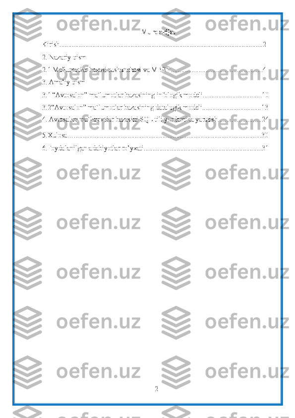 2Mundarija.
Kirish ..................................................................................................................... 2
2. Nazariy qism
2.1 Ma’lumotlar bazasi tushunchasi va MBBT.....................................................4
3. Amaliy qism
3.1  “Avtosalon” ma`lumotlar bazasining infologik modeli..................................10
3.2 “Avtosalon” ma`lumotlar bazasining datalogik modeli..................................13
4.  Avtosalon ma`lumotlar bazasini SQL tili yordamida yaratish ......................... 24
5.Xulosa… ............................................................................................................ 30
6.Foydalanilgan   adabiyotlar   ro’yxati .................................................................... 31 