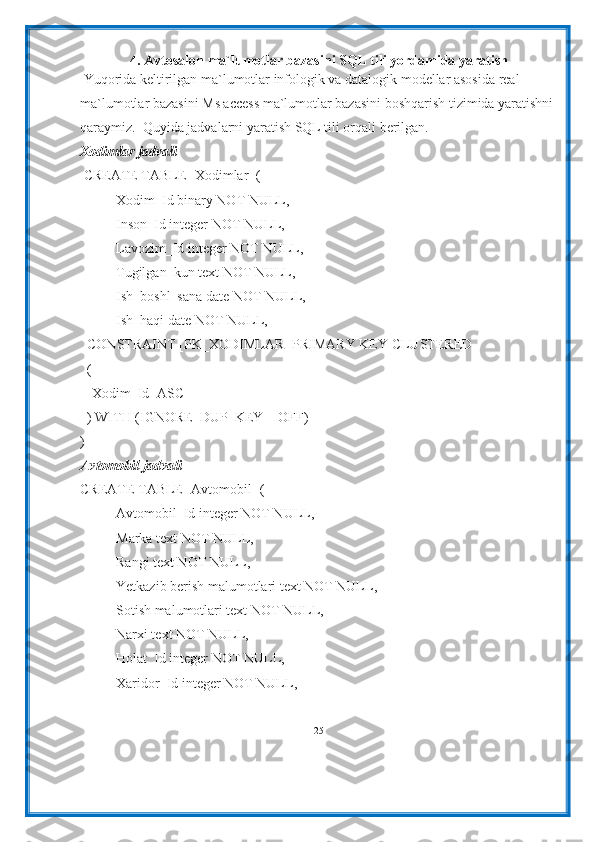 4. Avtosalon ma`lumotlar bazasini SQL tili yordamida yaratish
 Yuqorida keltirilgan ma`lumotlar infologik va datalogik modellar asosida real 
ma`lumotlar bazasini Ms access ma`lumotlar bazasini boshqarish tizimida yaratishni 
qaraymiz.  Quyida jadvalarni yaratish SQL tili orqali berilgan.
Xodimlar jadvali
 CREATE TABLE [Xodimlar] (
Xodim_Id binary NOT NULL,
Inson_Id integer NOT NULL,
Lavozim_Id integer NOT NULL,
Tugilgan_kun text NOT NULL,
Ish_boshl_sana date NOT NULL,
Ish_haqi date NOT NULL,
  CONSTRAINT [PK_XODIMLAR] PRIMARY KEY CLUSTERED
  (
  [Xodim_Id] ASC
  ) WITH (IGNORE_DUP_KEY = OFF)
)
Avtomobil jadvali
CREATE TABLE [Avtomobil] (
Avtomobil_Id integer NOT NULL,
Marka text NOT NULL,
Rangi text NOT NULL,
Yetkazib berish malumotlari text NOT NULL,
Sotish malumotlari text NOT NULL,
Narxi text NOT NULL,
Holat_Id integer NOT NULL,
Xaridor_Id integer NOT NULL,
25 