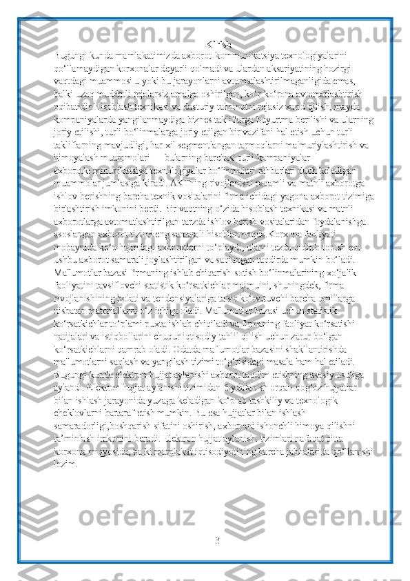 3Kirish
Bugungi kunda mamlakatimizda axborot-kommunikatsiya texnologiyalarini  
qo‘llamaydigan korxonalar deyarli qolmadi va ulardan aksariyatining hozirgi  
vaqtdagi muammosi u yoki bu jarayonlarni avtomatlashtirilmaganligida emas,  
balki uzoq muddatli rejalarsiz amalga oshirilgan, ko‘r-ko‘rona avtomatlashtirish  
oqibatidir.Hisoblash texnikasi va dasturiy ta'minotni rejasiz xarid qilish, mayda  
kompaniyalarda yangilanmaydiga biznes takliflarga buyurtma berilishi va ularning  
joriy etilishi, turli bo‘linmalarga joriy etilgan bir vazifani hal etish uchun turli  
takliflarning mavjudligi, har xil segmentlangan tarmoqlarni ma'muriylashtirish va  
himoyalash muammolari — bularning barchasi turli kompaniyalar  
axborotkommunikatsiya texnologiyalar bo‘linmalari rahbarlari duch keladigan  
muammolar jumlasiga kiradi. AKTning rivojlanishi raqamli va matnli axborotga  
ishlov   berishning   barcha   texnik   vositalarini   firma   ichidagi   yagona   axborot   tizimiga
birlashtirish imkonini berdi. Bir vaqtning o‘zida hisoblash texnikasi va matnli  
axborotlarga avtomatlashtirilgan tarzda ishlov berish vositalaridan foydalanishga  
asoslangan axborot tizimi eng samarali hisoblanmoqda.Korxona faoliyati  
mobaynida ko‘p hajmdagi axborotlarni to‘playdi, ularni tezda qidirib topish esa  
ushbu   axborot   samarali   joylashtirilgan va   saqlangan   taqdirda   mumkin   bo‘ladi.
Ma'lumotlar bazasi firmaning ishlab chiqarish-sotish bo‘linmalarining xo‘jalik  
faoliyatini tavsiflovchi statistik ko‘rsatkichlar majmuini, shuningdek, firma  
rivojlanishining holati va tendensiyalariga ta'sir ko‘rsatuvchi barcha omillarga  
nisbatan materiallarni o‘z ichiga oladi. Ma'lumotlar bazasi uchun statistik  
ko‘rsatkichlar to‘plami puxta ishlab chiqiladi va firmaning faoliyat ko‘rsatishi  
natijalari va istiqbollarini chuqur iqtisodiy tahlil qilish uchun zarur bo‘lgan  
ko‘rsatkichlarni qamrab oladi. Odatda ma'lumotlar bazasini shakllantirishda  
ma'lumotlarni saqlash va yangilash tizimi to‘g‘risidagi masala ham hal etiladi.  
Bugungi kunda elektron hujjat aylanishi axborot taqdim etishning asosiy usuliga  
aylandi. Elektron hujjat aylanishi tizimidan foydalanish orqali qog‘oz hujjatlar  
bilan ishlash jarayonida yuzaga keladigan ko‘plab tashkiliy va texnologik  
cheklovlarni bartaraf etish mumkin. Bu esa hujjatlar bilan ishlash 
samaradorligi,boshqarish sifatini oshirish, axborotni ishonchli himoya qilishni  
ta’minlash imkonini beradi. Elektron hujjat aylanishi tizimlari nafaqat bitta 
korxona   miqyosida,   balki   mamlakat   iqtisodiyotining   barcha   jabhalarida   qo‘llanishi  
lozim. 