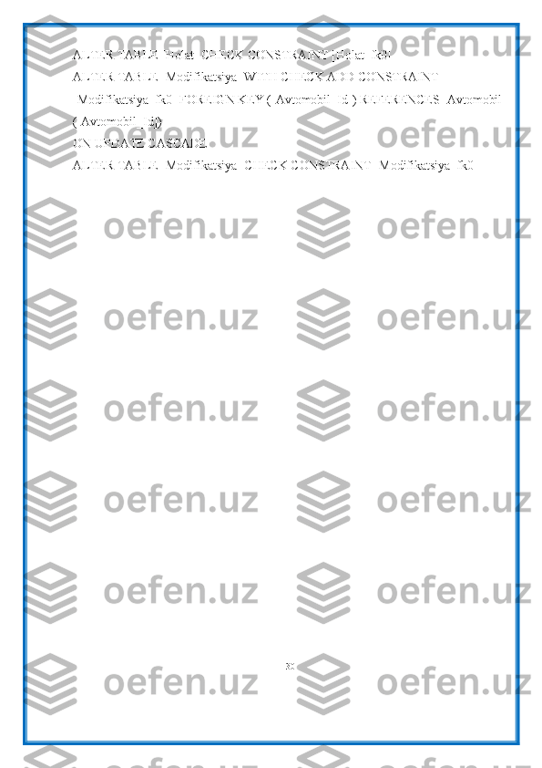 ALTER TABLE [Holat] CHECK CONSTRAINT [Holat_fk0]
ALTER TABLE [Modifikatsiya] WITH CHECK ADD CONSTRAINT 
[Modifikatsiya_fk0] FOREIGN KEY ([Avtomobil_Id]) REFERENCES [Avtomobil]
([Avtomobil_Id])
ON UPDATE CASCADE
ALTER TABLE [Modifikatsiya] CHECK CONSTRAINT [Modifikatsiya_fk0]
30 