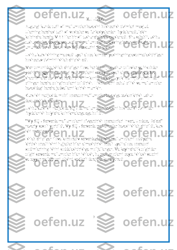 XULOSA
Bugungi kunda   turli   xil   ma'lumotlar   bazasini   boshqarish   tizimlari   mavjud.  
Ularning   barchasi   turli   xil   vositalar   va   funktsiyalardan   foydalanadi,   lekin  
ko'pincha   barcha   MBBTlar bir xil tushunchalarga asoslanadi. Shu sababli, ushbu  
tushunchalar, texnika va usullarni ma'lumotlar bazasining butun sinfi uchun  
umumlashtirish   uchun   men   SQL   dasturini   tanladim.
Ushbu kurs ishining maqsadi uyali aloqa kompaniyasiningning avtomatlashtirilgan
boshqaruv tizimini   ishlab chiqish   edi.
Men tomonidan ishlab chiqilgan ilova har bir mijoz uchun to'lovlar va hisobdan  
yechib olinganlar haqidagi ma'lumotlarni saqlaydi; uyali aloqa operatori bilan  
shartnomalar tuzish va bekor qilish imkonini beradi; u yoki bu mijoz tomonidan  
qilingan barcha qo'ng'iroqlarni to'ldirish. Hisobotlarni qabul qilish va ma'lumotlar
bazasidagi barcha jadvallarni ko'rish   mumkin.
Kurs   ishi   natijasida   mobil   operator   ma’lumotlar   bazasiga   tezkor   kirish   uchun  
dastur   ishlab   chiqdim.
Ushbu kurs ishi natijasida SQL da ma'lumotlar bazasini boshqarish tizimidan
foydalanish bo'yicha   ko'nikmalarga   ega   bo'ldi.
“My SQL Serverda ma’lumotlarni o‘zgartirish operatorlari Insert, Update, Delete”
nazariy savoli yoritildi, My SQL Serverda ma’lumotlar bazasi ishlab chiqildi, kurs
ishi   matni   tuzildi.
Ishlab chiqilgan ilova korporativ serverdagi barcha ma'lumotlarni oddiygina  
kiritish orqali ishni hujjatlar bilan almashtirish orqali uyali aloqa operatori  
xodimlarining ishini soddalashtirishga mo'ljallangan. Va keyinchalik to'g'ridan-  
to'g'ri   serverda   ma'lumotlar   bilan   ishlash,   bu   ma'lumotlarni   qayta   ishlash   vaqtini  
va   tayyor   ma'lumotni   olishni   sezilarli   darajada   kamaytiradi.
31 