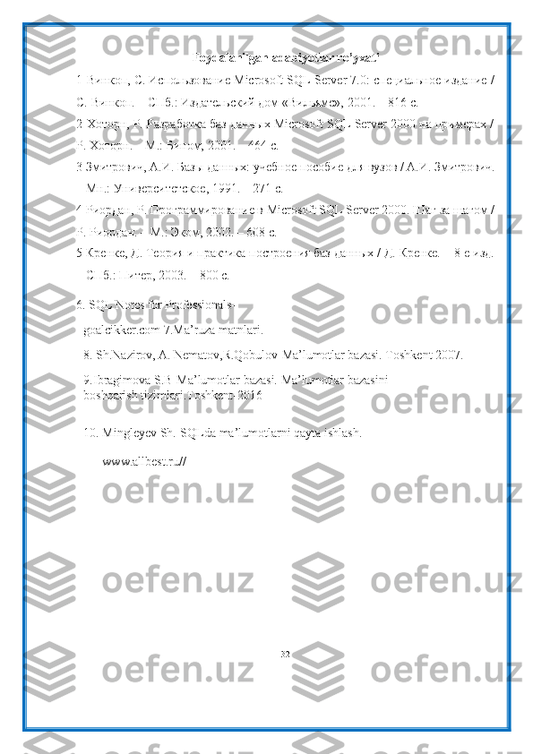 Foydalanilgan   adabiyotlar   ro’yxati
1 Винкоп,   С.   Использование   Microsoft   SQL   Server   7.0:   специальное   издание   /
С.   Винкоп.   – СПб.:   Издательский дом   «Вильямс»,   2001.   –   816   с.
2 Хоторн,   Р.   Разработка   баз   данных   Microsoft   SQL   Server   2000   на   примерах   /
Р.   Хоторн. – М.:   Бином,   2001. –   464   с.
3 Змитрович,   А.И.   Базы   данных:   учебное   пособие   для   вузов   /   А.И.   Змитрович.
–   Мн.:   Университетское,   1991.   –   271 с.
4 Риордан, Р. Программирование в Microsoft SQL Server 2000. Шаг за шагом /
Р.   Риордан.   – М.: Эком,   2002. –   608   с.
5 Кренке,   Д.   Теория   и   практика   построения   баз   данных   /   Д.   Кренке.   –   8-е   изд.
–   СПб.:   Питер,   2003. –   800   с.
6. SQL Notes for Professionals-
goalcikker.com   7.Ma’ruza   matnlari.
8. Sh.Nazirov,   A.   Nematov,R.Qobulov-Ma’lumotlar   bazasi.   Toshkent   2007.
9. Ibragimova   S.B-Ma’lumotlar   bazasi.   Ma’lumotlar   bazasini  
boshqarish   tizimlari.Toshkent-2016
10. Mingleyev   Sh.-SQLda   ma’lumotlarni   qayta   ishlash.
www.allbest.ru//
32 