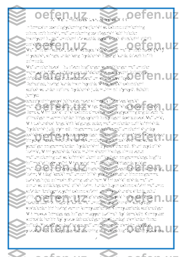 42.1 Ma’lumot   bazasi   tushunchasi va MBBT
Informatsion texnologiyalarning rivojlanishi va axborot oqimlarining 
tobora   ortib borishi, ma’lumotlarning tez o’zgarishi kabi holatlar 
insoniyatni bu   ma’lumotlarni   o’z   vaqtida   qayta   ishlash   choralarini   qidirib  
topishga   undaydi.
Ma’lumotlarni saqlash, uzatish va qayta ishlash uchun ma’lumotlar bazasi (MB)
ni   yaratish,   so’ngra   undan   keng   foydalanish   bugungi   kunda   dolzarb   bo’lib  
qolmoqda.
Ma’lumotlar bazasi – bu o’zaro bog’langan va tartiblangan ma’lumotlar  
majmuasi bo’lib, u ko’rilayotgan ob’ektlarning xususiyatini, holatini va 
ob’ektlar   o’rtasidagi munosabatni ma’lum sohada   tavsiflaydi.
Darhaqiqat,   hozirgi   kunda   inson   hayotida   MBda   kerakli   axborotlarni  
saqlash   va   undan   oqilona   foydalanish   juda   muhim   rol   o’ynaydi.   Sababi:  
jamiyat
taraqqiyotining qaysi jabhasiga nazar solmaylik o’zimizga kerakli 
ma’lumotlarni   olish uchun, albatta, MBga murojaat qilishga majbur bo’lamiz. 
Demak, MBni   tashkil qilish axborot almashuv texnologiyasining eng dolzarb hal
qilinadigan   muammolaridan biriga aylanib borayotgani davr taqozasi.Ma’lumki,
MB   tushunchasi fanga kirib kelgunga qadar, ma’lumotlardan turli ko’rinishda  
foydalanish juda qiyin edi. Programma tuzuvchilar ma’lumotlarini shunday 
tashkil   qilar edilarki, u faqat qaralayotgan masala uchungina o’rinli bo’lardi. Har
bir yangi   masalani hal qilishda ma’lumotlar qaytadan tashkil qilinar va bu hol 
yaratilgan   programmalardan   foydalanishni qiyinlashtirar   edi.   Shuni qayd qilish 
lozimki,   MBni yaratishda ikkita muhim shartni hisobga olmoq zarur: 
ma’lumotlarning turi   va ko’rinishi ularni qo’llaydigan programmalarga bog’liq 
bo’lmasligi lozim, ya’ni   MBga yangi ma’lumotlarni kiritganda yoki 
ma’lumotlar turini o’zgartirganda,   programmalarni   o’zgartirish   talab etilmasligi  
lozim; MBdagi   kerakli   ma’lumotni   bilish   yoki   izlash   uchun   biror   programma 
tuzishga hojat qolmasin.Shuning uchun ham MBni tashkil etishda ma’lum 
qonun   va qoidalarga amal qilish lozim. Bundan buyon axborot so’zini ma’lumot
so’zidan   farqlaymiz,   ya’ni   axborot   so’zini   umumiy   tushuncha   sifatida   qabul  
qilib,   ma’lumot   deganda   aniq   bir   belgilangan narsa   yoki   hodisa   sifatlarini 
nazarda   tutamiz. Bugungi kunda ma’lumotlarni eng ishonchli saqlaydigan 
vositalardan biri   hozirgi   zamon   kompyuterlaridir.   Kompyuterlarda   saqlanadigan  
MB   maxsus formatga ega bo’lgan muayyan tuzilmali fayl demakdir. Kompyuter
xotirasida har   bir   fayl yozuv deb ataladigan bir   xil   turdagi   qismlardan   iborat  
bo’ladi. Yozuvo’zaro   bog’langan   ma’lumotlarning   bir   qismidir.   Fayldagi  
yozuvlar   soni   qaralayotgan   ma’lumotning   o’lchoviga   bog’liq. Har   bir   yozuv   esa   