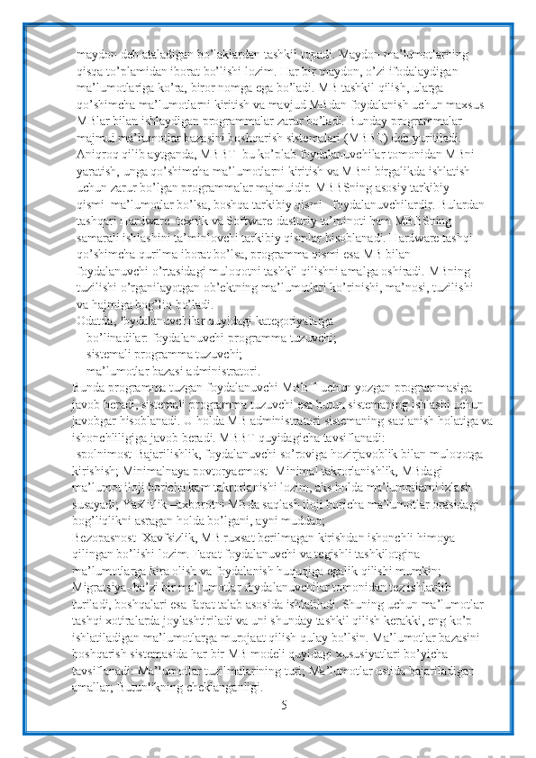 5maydon   deb   ataladigan   bo’laklardan   tashkil   topadi. Maydon ma’lumotlarning 
qisqa to’plamidan iborat bo’lishi lozim. Har bir maydon,   o’zi ifodalaydigan 
ma’lumotlariga   ko’ra,   biror   nomga   ega   bo’ladi. MB   tashkil   qilish,   ularga  
qo’shimcha   ma’lumotlarni   kiritish   va   mavjud MBdan   foydalanish   uchun   maxsus
MBlar   bilan   ishlaydigan   programmalar   zarur   bo’ladi. Bunday programmalar 
majmui ma’lumotlar bazasini boshqarish   sistemalari (MBBT) deb yuritiladi. 
Aniqroq qilib aytganda, MBBT–bu ko’plab   foydalanuvchilar   tomonidan   MBni  
yaratish,   unga   qo’shimcha   ma’lumotlarni kiritish va MBni birgalikda ishlatish 
uchun zarur bo’lgan programmalar majmuidir.   MBBSning asosiy tarkibiy 
qismi–ma’lumotlar bo’lsa, boshqa tarkibiy qismi–   foydalanuvchilardir. Bulardan
tashqari Hardware- texnik va Software-dasturiy   ta’minoti ham MBBSning 
samarali ishlashini ta’minlovchi tarkibiy qismlar   hisoblanadi. Hardware tashqi 
qo’shimcha qurilma iborat bo’lsa, programma qismi   esa MB bilan 
foydalanuvchi o’rtasidagi muloqotni tashkil qilishni amalga oshiradi.   MBning 
tuzilishi o’rganilayotgan ob’ektning ma’lumotlari ko’rinishi, ma’nosi,   tuzilishi  
va hajmiga bog’liq   bo’ladi.
Odatda,   foydalanuvchilar   quyidagi   kategoriyalarga  
bo’linadilar:   foydalanuvchi-programma   tuzuvchi;
sistemali programma tuzuvchi;  
ma’lumotlar   bazasi   administratori.
Bunda   programma   tuzgan   foydalanuvchi   MBBT   uchun   yozgan programmasiga 
javob beradi, sistemali programma tuzuvchi esa butun sistemaning   ishlashi uchun 
javobgar hisoblanadi. U holda MB administratori sistemaning   saqlanish holatiga va
ishonchliligiga   javob   beradi. MBBT   quyidagicha   tavsiflanadi:
Ispolnimost-Bajarilishlik, foydalanuvchi so’roviga hozirjavoblik bilan   muloqotga  
kirishish; Minimalnaya   povtoryaemost-   Minimal takrorlanishlik,   MBdagi  
ma’lumot iloji boricha kam takrorlanishi lozim, aks holda ma’lumotlarni izlash 
susayadi;   Yaxlitlik –axborotni MBda saqlash iloji boricha ma’lumotlar orasidagi  
bog’liqlikni asragan holda bo’lgani,   ayni   muddao;
Bezopasnost–Xavfsizlik, MB ruxsat berilmagan kirishdan ishonchli himoya  
qilingan bo’lishi lozim. Faqat foydalanuvchi va tegishli tashkilotgina 
ma’lumotlarga kira olish va foydalanish huquqiga egalik qilishi mumkin;  
Migratsiya–ba’zi bir ma’lumotlar foydalanuvchilar tomonidan tez ishlatilib  
turiladi, boshqalari esa faqat talab asosida ishlatiladi. Shuning uchun ma’lumotlar  
tashqi xotiralarda joylashtiriladi va uni shunday tashkil qilish kerakki, eng ko’p  
ishlatiladigan ma’lumotlarga   murojaat   qilish qulay   bo’lsin. Ma’lumotlar bazasini 
boshqarish sistemasida har bir MB modeli quyidagi   xususiyatlari bo’yicha 
tavsiflanadi: Ma’lumotlar tuzilmalarining turi;   Ma’lumotlar ustida bajariladigan 
amallar;   Butunlikning cheklanganligi. 