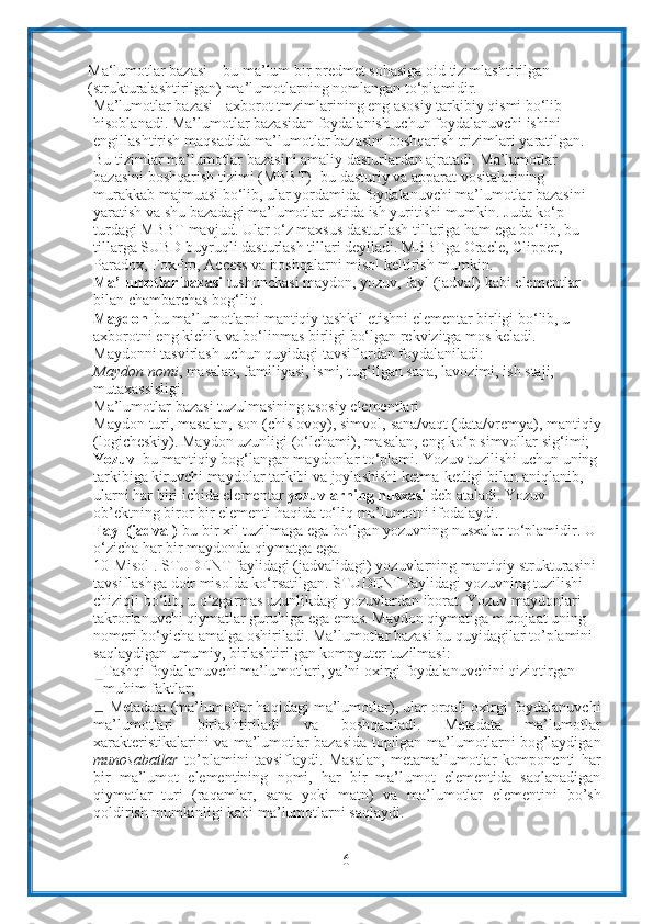 6Ma‘lumotlar bazasi  –  bu ma’lum bir predmet sohasiga oid   tizimlashtirilgan 
(strukturalashtirilgan) ma’lumotlarning nomlangan   to‘plamidir .
Ma’lumotlar bazasi - axborot tmzimlarining eng asosiy tarkibiy qismi bo‘lib  
hisoblanadi. Ma’lumotlar bazasidan foydalanish uchun foydalanuvchi ishini  
engillashtirish   maqsadida   ma’lumotlar   bazasini   boshqarish   trizimlari   yaratilgan.  
Bu   tizimlar ma’lumotlar bazasini amaliy dasturlardan ajratadi. Ma’lumotlar 
bazasini   boshqarish tizimi (MBBT) -bu dasturiy va apparat vositalarining 
murakkab   majmuasi bo‘lib, ular yordamida foydalanuvchi ma’lumotlar bazasini 
yaratish va   shu bazadagi ma’lumotlar ustida ish yuritishi mumkin. Juda ko‘p 
turdagi MBBT   mavjud. Ular o‘z maxsus dasturlash tillariga ham ega bo‘lib, bu 
tillarga SUBD   buyruqli dasturlash tillari deyiladi. MBBTga Oracle, Clipper, 
Paradox, FoxPro,   Access va   boshqalarni   misol   keltirish   mumkin.
Ma’lumotlar bazasi  tushunchasi maydon, yozuv, fayl (jadval) kabi   elementlar  
bilan   chambarchas bog‘liq   .
Maydon -bu ma’lumotlarni mantiqiy tashkil etishni elementar birligi bo‘lib, u  
axborotni   eng   kichik   va   bo‘linmas   birligi   bo‘lgan   rekvizitga   mos   keladi.  
Maydonni   tasvirlash uchun quyidagi   tavsiflardan foydalaniladi:
Maydon nomi , masalan, familiyasi, ismi, tug‘ilgan sana, lavozimi, ish staji,  
mutaxassisligi.
Ma’lumotlar   bazasi   tuzulmasining   asosiy   elementlari
Maydon   turi,   masalan,   son   (chislovoy),   simvol,   sana/vaqt   (data/vremya),   mantiqiy
(logicheskiy). Maydon uzunligi (o‘lchami), masalan, eng ko‘p simvollar   sig‘imi;
Yozuv –bu mantiqiy bog‘langan maydonlar to‘plami. Yozuv tuzilishi uchun   uning
tarkibiga kiruvchi maydolar tarkibi va joylashishi ketma-ketligi bilan   aniqlanib, 
ularni har biri ichida elementar  yozuvlarning nusxasi  deb ataladi.   Yozuv  
ob’ektning   biror   bir   elementi   haqida   to‘liq   ma’lumotni   ifodalaydi.
Fayl (jadval) -bu bir xil tuzilmaga ega bo‘lgan yozuvning nusxalar   to‘plamidir.   U  
o‘zicha   har   bir   maydonda   qiymatga   ega.
10-Misol . STUDENT faylidagi (jadvalidagi) yozuvlarning mantiqiy strukturasini  
tavsiflashga doir misolda ko‘rsatilgan. STUDENT faylidagi yozuvning tuzilishi  
chiziqli bo‘lib, u o‘zgarmas uzunlikdagi yozuvlardan iborat. Yozuv maydonlari  
takrorlanuvchi qiymatlar guruhiga ega emas. Maydon qiymatiga murojaat uning  
nomeri bo‘yicha amalga   oshiriladi. Ma’lumotlar bazasi bu quyidagilar to’plamini  
saqlaydigan umumiy,   birlashtirilgan   kompyuter   tuzilmasi:
Tashqi foydalanuvchi ma’lumotlari, ya’ni oxirgi foydalanuvchini   qiziqtirgan 
muhim faktlar;
Metadata (ma’lumotlar haqidagi ma’lumotlar), ular orqali oxirgi   foydalanuvchi
ma’lumotlari   birlashtiriladi   va   boshqariladi.   Metadata   ma’lumotlar
xarakteristikalarini va ma’lumotlar bazasida topilgan   ma’lumotlarni bog’laydigan
munosabatlar   to’plamini   tavsiflaydi.   Masalan,   metama’lumotlar   komponenti   har
bir   ma’lumot   elementining   nomi,   har   bir   ma’lumot   elementida   saqlanadigan
qiymatlar   turi   (raqamlar,   sana   yoki   matn)   va   ma’lumotlar   elementini   bo’sh
qoldirish mumkinligi kabi ma’lumotlarni saqlaydi. 