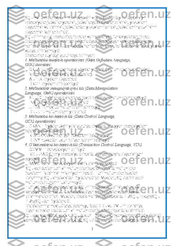 7SQL ma'lumotlar bazasini boshqaruvchi vositadir. Bunday holda, asosiy  
operatsiyalar jadvallar yaratish, jadvallarga eslatmalar qo'shish, yozuvlarni  
o'zgartirish va o'chirish, jadvallardan yozuvlarni tanlash, jadvallarning tuzilishini
o'zgartirish   kabilar bo’ladi.
SQL tilining o'zi operatorlar, iboralar va hisoblangan funktsiyalardan iborat.  
Odatda operatorlar tomonidan ishlatiladigan zaрiralangan so'zlar odatda katta  
harflar bilan yoziladi. Ularni kichik harflar bilan emas, balki katta harf bilan yozish
xatoga   olib   kelmaydi.
Operatorlar   quyidagi   guruhlarga   bo'lingan:
1. Ma'lumotni aniqlash operatorlari (Data Definition Language, 
DDL)   iboralari:
CREATE   ma'lumotlar   bazasi   obyekti   yaratadi   (ma'lumotlar   bazasi,   jadval, 
ko'rinish,   foydalanuvchi   va   boshqalar).
ALTER obyektni o'zgartiradi  
DROP   obyektni   olib   tashlaydi
2. Ma'lumotlar manipulyatsiyasi tili ( Data Manipulation 
Language,   DML)   operatorlari
SELECT belgilangan shartlarga javob beradigan ma'lumotlarni tanlaydi
INSERT yangi   ma'lumotlar   qo'shadi
UPDATE mavjud ma'lumotlarni tahrirlaydi
DELETE   ma'lumotlarni yo'q qiladi
3. Ma'lumotni boshqarish tili ( Data Control Language, 
DCL)   operatorlari
GRANT foydalanuvchi yoki guruhga obyektda muayyan operatsiyalarni
bajarishga   ruxsat   beradi
REVOKE avval berilgan ruxsatlarni bekor qiladi  
DENY   ruxsatdan   ustun   bo'lgan   taqiqni   belgilaydi
4. O‘tkazmalarni   boshqarish   tili   ( Transaction   Control   Language,   TCL)
COMMIT   tranzaktsiyani   qo'llaydi
ROLLBACK joriy operatsiya doirasida qilingan barcha o'zgarishlarni
qaytaradi
SAVEPOINT   tranzaktsiyani   kichik   qismlarga   ajratadi
SQL standartlari turli xil ma'lumotlar bazalari o'rtasida ma'lumotlar 
bazalarini      ko'chirish imkoniyatini beradi. Turli ma'lumotlar bazalari 
o'zlarining SQL   sintaksisidan foydalanadilar. Masalan, SQLite bir qator 
ma'lumotlar turlarini   tushunmaydi.
Turli xil ma'lumotlar bazalarida SQLni "protsessual" qilish uchun o'z  
kengaytmalari mavjud. Ular saqlanadigan protseduralar va protsessual  
qo'shimchalar   tillari.   Masalan,   Oracle   ma'lumotlar   bazasida   PL/SQL,   PostgreSQL  
PL/pgSQLdan foydalanadi.
Dialektlarning mavjudligiga qaramay, faqat DDL va DML-ni o'z ichiga 
olgan   so'rovlar   odatda   turli   xil ma'lumotlar   bazalari o'rtasida   ko'chiriladi.
SQL   opеratorlarini   yozish.  SQL   dasturi   -   bu   SQL   ko'rsatmalarining   oddiy   chiziqli  
ketma-ketligi. O'zining   sof shaklida SQL tilida ma'lumotlar bazasiga so'rovlarni  