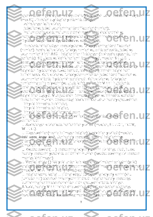 8bajarish tartibini (sikllar,   tarmoqlar,   o'tishlar)   boshqarish   uchun   operatorlar   mavjud  
emas.SQL   iboralari   quyidagilar   yordamida   tuzilgan:
- zahiralangan   kalit   so'zlar;
- jadvallar   va   jadval   ustunlarining   identifikatorlari   (nomlari);
- ma'lumotlar bazasida ma'lumot qidirish mezonlarini shakllantirish va  
natijada olingan jadvallardagi yacheykalar qiymatlarini hisoblash uchun
foydalaniladigan mantiqiy,   arifmetik   va   satrli   iboralar;
- iboralarda   ishlatiladigan   operatsiyalar   va   funktsiyalarning   identifikatorlari  
(nomlari). Barcha kalit so'zlar, funksiya nomlari va, qoida tariqasida, jadval va 
ustun   nomlari   7   bitli   ASCII   belgilar   bilan   ifodalangan   (boshqacha   aytganda,   lotin
harflarida).  SQL katta va kichik harflarni farq qilmaydi, masalan  SELECT , 
Select ,   sELECT,   select  satrlari   bir   xil kalit   so'zni   ifodalaydi.  Jadvallar va 
ularning ustunlari nomlarini yaratish uchun harflar, raqamlar va _   (pastki chiziq) 
belgisidan foydalanishga ruxsat beriladi, lekin ismning birinchi   belgisi harf 
bo'lishi   kerak. Kalit   so'zlar   va   funktsiyalar   nomlaridan   jadval   identifikatorlari   va  
ustunnomlari sifatida foydalanish taqiqlanadi. Kalit so'zlar va funksiyalar 
nomlarining   to'liq ro'yxatini (va u juda ko’p) ma'lum bir MBBT hujjatlarida 
topish mumkin.   Operator   kalit   so'z   fe'ldan   boshlanadi (masalan,   CREATE   -  
yaratish,  UPDATE -  yangilash, SELECT - tanlang va hokazo) va ; (nuqta-vergul) 
belgisi   bilan tugaydi. Murojaat erkin formatda yozilgan va bir nechta satrlardan 
iborat   bo'lishi   mumkin.   Operatordagi   leksik   birliklar   uchun   haqiqiy   ajratuvchilar:
- bir   yoki   bir   nechta   bo'shliqlar,
- bir   yoki bir   nechta   tab belgilar,
- bir   yoki   bir   nechta   belgilar   yangi   qator.
Qo'llanmada   SQL   ko'rsatmalarini   tavsiflash   uchun   quyidagi   shartlar  
qo'llaniladi:
Zaxiralangan so'zlar katta harflar bilan yoziladi (masalan, SELECT, FROM,
WHERE).
O'zgaruvchilar (noaniq bo'lmagan belgilar) kursiv bilan yoziladi (masalan,  
tabl_name, komp_kon ), ular haqiqiy operatorda terminal belgilarining  
(identifikatorlari,   ishlash   belgilari,   funktsiya   nomlari   va   boshqalar)   qurilishi   bilan  
almashtirilishi   kerak.
Kvadrat qavslar ([...]) operatorning ixtiyoriy qismini o'z ichiga oladi, bu esa  
haqiqiy   operatorni   yaratishda   qoldirilishi   mumkin   (kvadrat   qavsning   o'zi   operator  
matniga   kiritilmagan).
Vertikal chiziq (|) ikki yoki undan ko'p sintaktik tuzilmalarni tanlashni (yoki)  
anglatadi (vertikal satrning o'zi operator matniga kiritilmagan). Belgilangan variant
(masalan,   [ALL   |   DISTINCT}   ichida)   standartdir.
Belgilar ketma-ketligi ... oldingi vergul tuzilishining ixtiyoriy sonini (shu
jumladan nol) takrorlash imkoniyatini bildiradi. Belgilar haqiqiy operatorga
qurilishning   har   bir   takrorlanishidan   oldin   ajratuvchi   sifatida   kiritilgan.
Afsuski, haqiqiy MBBT ishlab chiquvchilari SQL til standartlari talablariga  
sharhlar nuqtai nazaridan to'g'ri kelmaydi. Shuning uchun, turli xil ma'lumotlar
bazalarida SQL tilidagi dasturlarning matnlarida foydalanilgan holda izohlarni   