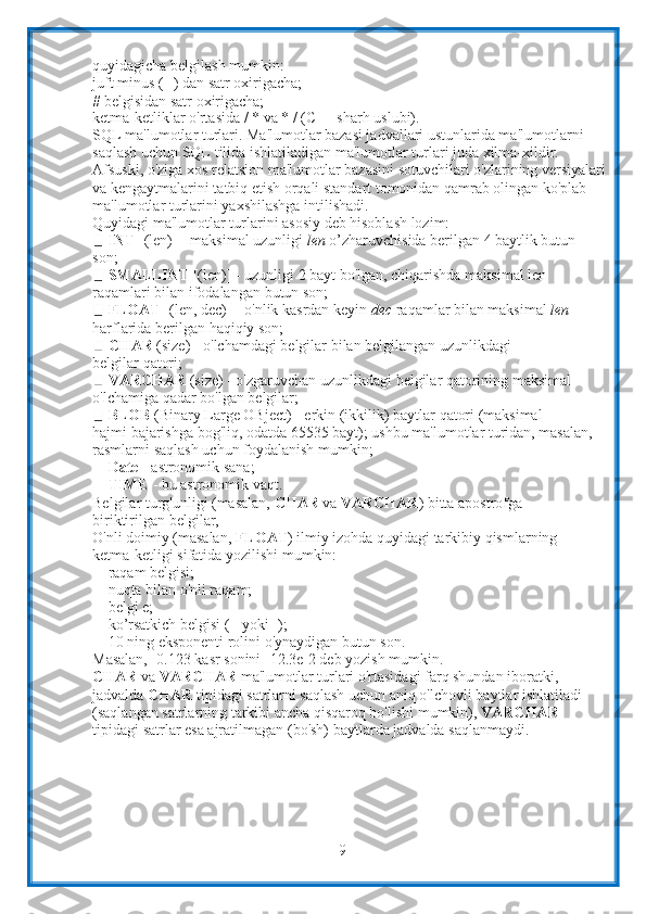 9quyidagicha   belgilash   mumkin:
juft minus (--) dan satr oxirigacha;
#   belgisidan satr   oxirigacha;
ketma-ketliklar   o'rtasida   /   *   va   *   /   (C++   sharh   uslubi).
SQL   ma'lumotlar   turlari. Ma'lumotlar bazasi jadvallari ustunlarida ma'lumotlarni 
saqlash uchun SQL   tilida ishlatiladigan ma'lumotlar turlari juda xilma-xildir. 
Afsuski, o'ziga xos   relatsion ma'lumotlar bazasini sotuvchilari o'zlarining versiyalari
va   kengaytmalarini tatbiq etish orqali standart tomonidan qamrab olingan ko'plab  
ma'lumotlar   turlarini   yaxshilashga   intilishadi.
Quyidagi   ma'lumotlar   turlarini   asosiy   deb   hisoblash   lozim:
INT  [(len)] - maksimal uzunligi  len  o’zharuvchisida berilgan 4 baytlik butun
son;
SMALLINT  [(len)] - uzunligi 2 bayt bo'lgan, chiqarishda maksimal len
raqamlari   bilan   ifodalangan   butun   son;
FLOAT   [(len,   dec)]   -   o'nlik   kasrdan   keyin   dec   raqamlar   bilan maksimal   len
harflarida   berilgan   haqiqiy   son;
CHAR   (size)   -   o'lchamdagi   belgilar   bilan   belgilangan   uzunlikdagi  
belgilar   qatori;
VARCHAR  (size) - o'zgaruvchan uzunlikdagi belgilar qatorining maksimal
o'lchamiga   qadar bo'lgan   belgilar;
BLOB   (Binary   Large   OBject)   -   erkin   (ikkilik)   baytlar   qatori   (maksimal
hajmi bajarishga bog'liq, odatda 65535 bayt); ushbu ma'lumotlar turidan, masalan,
rasmlarni   saqlash   uchun foydalanish   mumkin;
Date   -   astronomik sana;
TIME   -   bu astronomik   vaqt.
Belgilar turg'unligi (masalan,  CHAR  va  VARCHAR ) bitta apostrofga
biriktirilgan   belgilar,
O'nli doimiy (masalan,  FLOAT ) ilmiy izohda quyidagi tarkibiy qismlarning
ketma-ketligi sifatida   yozilishi mumkin:
raqam   belgisi;
nuqta bilan o'nli raqam;
belgi e;
ko’rsatkich   belgisi   (+   yoki -);
10   ning   eksponenti   rolini   o'ynaydigan   butun   son.
Masalan,   -0.123   kasr   sonini -12.3e-2   deb   yozish   mumkin.
CHAR  va  VARCHAR  ma'lumotlar turlari o'rtasidagi farq shundan iboratki,  
jadvalda  CHAR  tipidagi satrlarni saqlash uchun aniq o'lchovli baytlar ishlatiladi
(saqlangan satrlarning tarkibi ancha qisqaroq bo'lishi mumkin),  VARCHAR  
tipidagi   satrlar   esa   ajratilmagan   (bo'sh)   baytlarda   jadvalda   saqlanmaydi. 