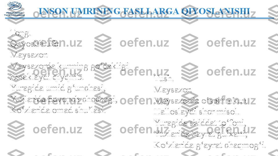 INSON UMRINING FASLLARGA QIYOSLANISHI  
Tong.
Quyoshli ufq.
Maysazor.
Maysazorda kunning go‘dakligi
Emaklaydi qiyqirib.
Yuragida umid g‘unchasi,
Yuzlarida quvonch chechagi,
Ko‘zlarida omad shu’lasi. Tush.
Maysazor.
Maysazorda o‘spirin kun
Halloslaydi sher misol.
Yuragida shiddat to‘foni,
Yuzlarida hayrat gulxani,
Ko‘zlarida g‘ayrat chaqmog‘i.  