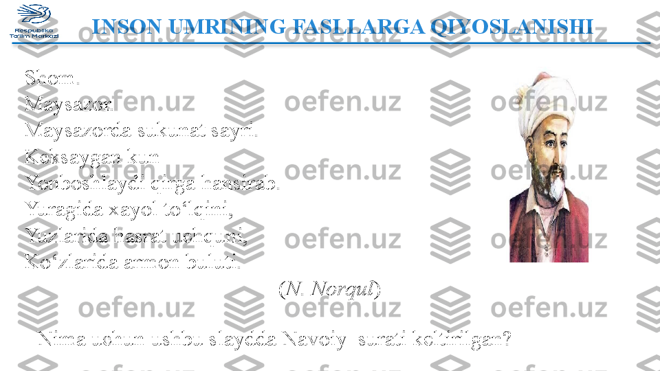 INSON UMRINING FASLLARGA QIYOSLANISHI  
Shom.
Maysazor.
Maysazorda sukunat sayri.
Keksaygan kun
Yonboshlaydi qirga hansirab.
Yuragida xayol to‘lqini,
Yuzlarida hasrat uchquni,
Ko‘zlarida armon buluti.
  ( N. Norqul )
Nima uchun ushbu slaydda Navoiy  surati keltirilgan?   