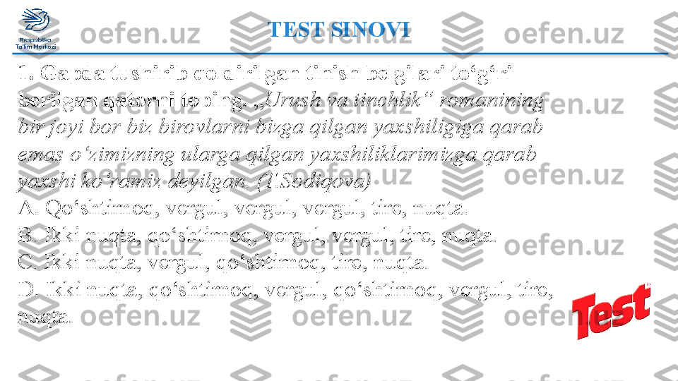 TEST SINOVI
1. Gapda tushirib qoldirilgan tinish belgilari to‘g‘ri 
berilgan qatorni toping.  „ Urush va tinchlik“ romanining 
bir joyi bor biz birovlarni bizga qilgan yaxshiligiga qarab 
emas o‘zimizning ularga qilgan yaxshiliklarimizga qarab 
yaxshi ko‘ramiz deyilgan. (T.Sodiqova) 
A. Qo‘shtirnoq, vergul, vergul, vergul, tire, nuqta. 
B. Ikki nuqta, qo‘shtirnoq, vergul, vergul, tire, nuqta. 
C. Ikki nuqta, vergul, qo‘shtirnoq, tire, nuqta. 
D. Ikki nuqta, qo‘shtirnoq, vergul, qo‘shtirnoq, vergul, tire, 
nuqta.   