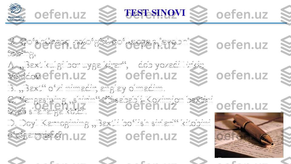 TEST SINOVI 
  2. Qo‘shtirnoq noto‘g‘ri qo‘llangan javobni 
toping. 
A. „Baxt kulgi bor uyga kirar“, – deb yozadi Erkin 
Vohidov. 
B. „Baxt“ o‘zi nimadir, anglay olmadim. 
C. Yangasining „shirin“ tili sababli Kozimjon baxtini 
izlab shaharga ketdi. 
D. Deyl Karnegining „Baxtli bo‘lish sirlari“ kitobini 
o‘qiganmisiz?   