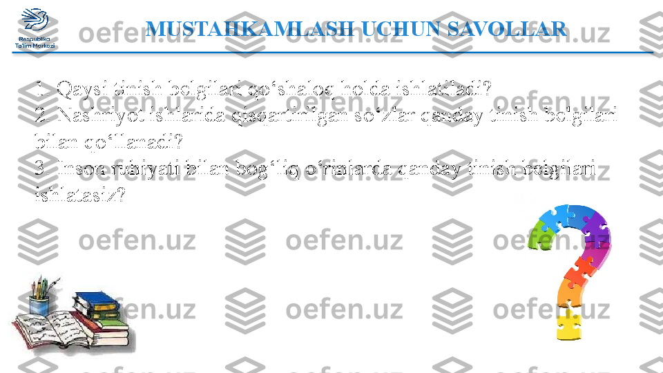 MUSTAHKAMLASH UCHUN SAVOLLAR
1. Qaysi tinish b е lgilari qo‘shaloq holda ishlatiladi? 
2. Nashriyot ishlarida qisqartirilgan so‘zlar qanday tinish belgilari 
bilan qo‘llanadi? 
3. Inson ruhiyati bilan bog‘liq o‘rinlarda qanday tinish belgilari 
ishlatasiz?   