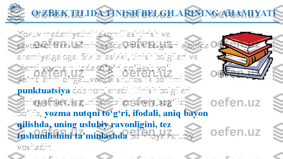 O‘ZBEK TILIDA TINISH BELGILARINING AHAMIYATI
Yozuv madaniyatini takomillashtirish va  
savodxonlikni ta’minlashda tinish belgilari alohida 
ahamiyatga   ega. Siz bilasizki, tinish belgilari va 
ularni yozma nutqda   to‘g‘ri qo‘llash yo‘l-
yo‘riqlarini o‘rgatuvchi tilshunoslik bo‘limi  
punktuatsiya  deb nomlanadi. Tinish belgilari 
tilning sintaktik   qurilishi bilan uzviy bog‘liq 
bo‘lib,  yozma nutqni to‘g‘ri, ifodali,   aniq bayon 
qilishda, uning uslubiy ravonligini, tez 
tushunilishini   ta’minlashda  benihoya zaruriy 
vositadir.  