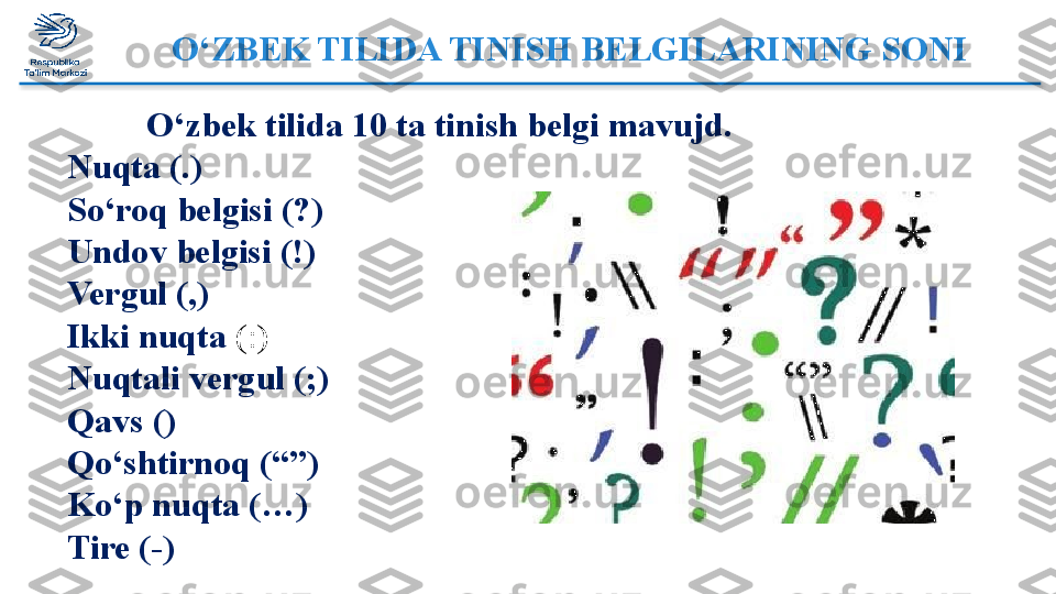 O‘ZBEK TILIDA TINISH BELGILARINING SONI 
            O‘zbek tilida 10 ta tinish belgi mavujd. 
Nuqta (.) 
So‘roq belgisi (?)
Undov belgisi (!)
Vergul (,)
Ikki nuqta  (:)
Nuqtali vergul (;)
Qavs  ()
Qo‘shtirnoq (“”)
Ko‘p nuqta (…)
Tire (-)  