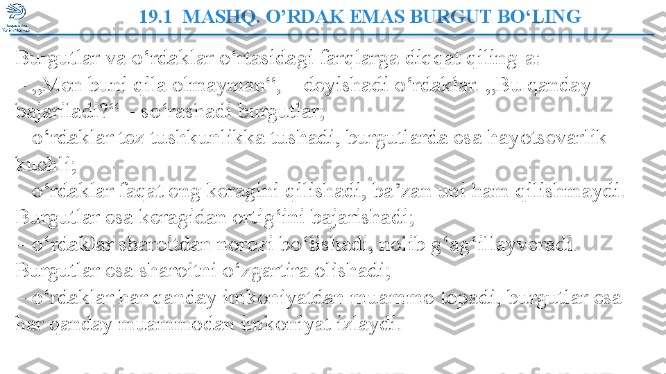 19.1  MASHQ. O’RDAK EMAS BURGUT BO‘LING 
         Burgutlar va o‘rdaklar o‘rtasidagi farqlarga diqqat qiling-a:
– „ Men buni qila olmayman“, – deyishadi o‘rdaklar. „Bu qanday 
bajariladi?“ – so‘rashadi burgutlar;
–  o‘rdaklar tez tushkunlikka tushadi, burgutlarda esa hayotsevarlik 
kuchli;
–  o‘rdaklar faqat eng keragini qilishadi, ba’zan uni ham qilishmaydi. 
Burgutlar esa keragidan ortig‘ini bajarishadi;
–  o‘rdaklar sharoitdan norozi bo‘lishadi, nolib g‘ag‘illayveradi. 
Burgutlar esa sharoitni o‘zgartira olishadi;
–  o‘rdaklar har qanday imkoniyatdan muammo topadi, burgutlar esa 
har qanday muammodan imkoniyat izlaydi.  