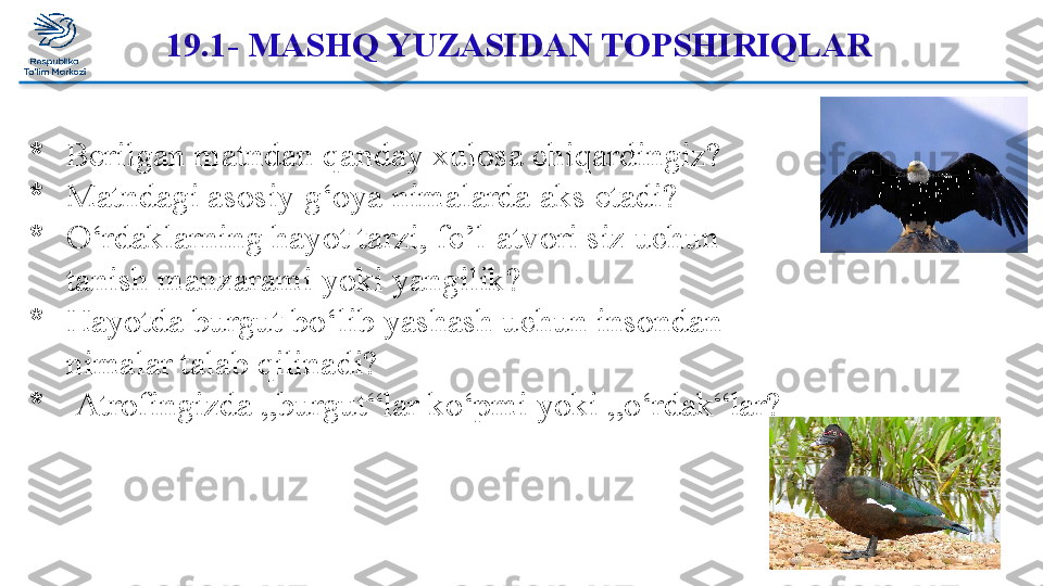 19.1- MASHQ YUZASIDAN TOPSHIRIQLAR 
*
Berilgan matndan qanday xulosa chiqardingiz? 
*
Matndagi asosiy g‘oya nimalarda aks etadi?
*
O‘rdaklarning hayot tarzi, fe’l-atvori siz uchun 
tanish manzarami yoki yangilik?
*
Hayotda burgut bo‘lib yashash uchun insondan 
nimalar talab qilinadi?
*
  Atrofingizda „burgut“lar ko‘pmi yoki „o‘rdak“lar?  