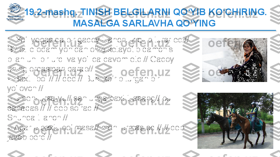   19.2-mashq. TINISH BELGILARNI QO‘YIB   KO‘CHIRING. 
MASALGA SARLAVHA QO‘YING
1. Yo‘l yoqasida bir gadoy tilanchilik qilib turar edi// 
Bir otliq odam yonidan o‘tib ketayotib qamchisi 
bilan uni bir urdi va yo‘lida davom etdi// Gadoy 
uning orqasidan qarab//
–  Baxtli bo‘l// // dedi// Buni ko‘rib turgan bir 
yo‘lovchi//
–  U seni ursa-yu// sen unga baxt tilasang// bu 
qanaqasi// // deb so‘radi//
Shunda tilanchi//
–  Agar u baxtli bo‘lmasa// meni urmas edi// // deb 
javob berdi//  