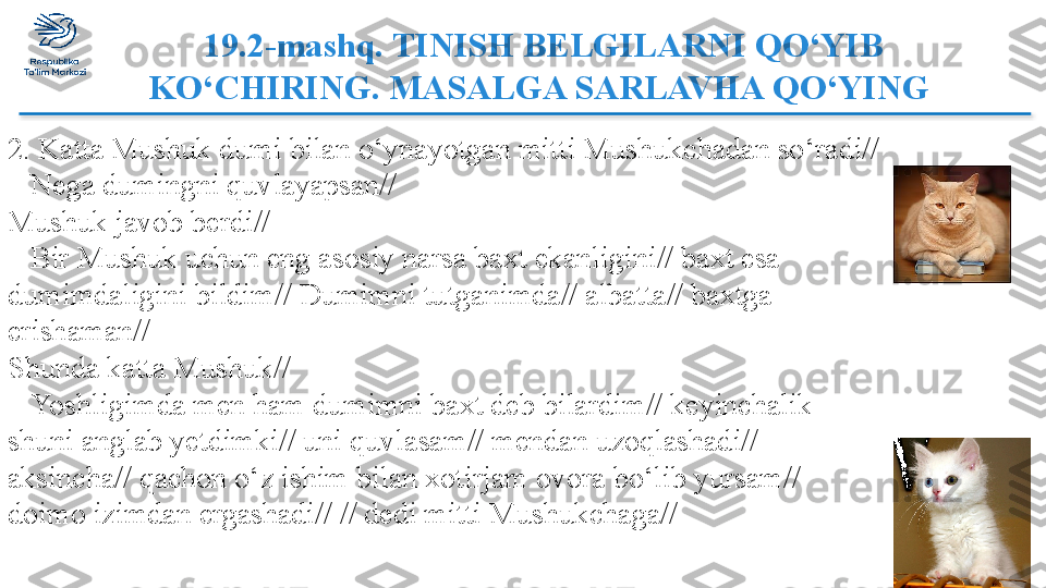   19.2-mashq. TINISH BELGILARNI QO‘YIB  
KO‘CHIRING. MASALGA SARLAVHA QO‘YING
2. Katta Mushuk dumi bilan o‘ynayotgan mitti Mushukchadan so‘radi//
–  Nega dumingni quvlayapsan//
Mushuk javob berdi//
–  Bir Mushuk uchun eng asosiy narsa baxt ekanligini// baxt esa 
dumimdaligini bildim// Dumimni tutganimda// albatta// baxtga 
erishaman//
Shunda katta Mushuk//
–  Yoshligimda men ham dumimni baxt deb bilardim// keyinchalik 
shuni anglab yetdimki// uni quvlasam// mendan uzoqlashadi// 
aksincha// qachon o‘z ishim bilan xotirjam ovora bo‘lib yursam// 
doimo izimdan ergashadi// // dedi mitti Mushukchaga//  