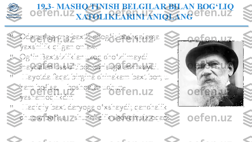 19,3- MASHQ TINISH BELGILAR BILAN BOG‘LIQ 
XATOLIKLARINI ANIQLANG 
‼
Odamning eng baxtli chog‘i: boshqalarga 
yaxshilik qilgan onlari. 
‼
Og‘ir Baxtsizliklar uzoq cho‘zilmaydi – 
maydalari esa e’tibor berishga arzimaydi.
‼
  Hayotda faqat birgina chinakam baxt bor; u 
ham bo‘lsa, – boshqalar uchun 
yashamoqlikdir. 
‼
  Haqiqiy baxt daryoga o‘xshaydi; qanchalik 
chuqur bo‘lsa – shunchalik shovqinsiz oqadi  