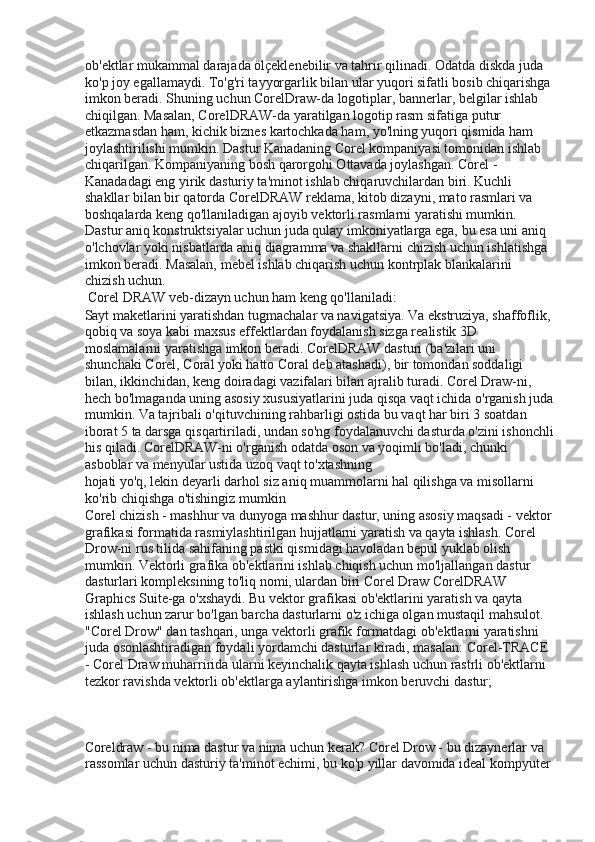 ob'ektlar mukammal darajada ölçeklenebilir va tahrir qilinadi. Odatda diskda juda 
ko'p joy egallamaydi. To'g'ri tayyorgarlik bilan ular yuqori sifatli bosib chiqarishga
imkon beradi. Shuning uchun CorelDraw-da logotiplar, bannerlar, belgilar ishlab 
chiqilgan. Masalan, CorelDRAW-da yaratilgan logotip rasm sifatiga putur 
etkazmasdan ham, kichik biznes kartochkada ham, yo'lning yuqori qismida ham 
joylashtirilishi mumkin. Dastur Kanadaning Corel kompaniyasi tomonidan ishlab 
chiqarilgan. Kompaniyaning bosh qarorgohi Ottavada joylashgan. Corel - 
Kanadadagi eng yirik dasturiy ta'minot ishlab chiqaruvchilardan biri. Kuchli 
shakllar bilan bir qatorda CorelDRAW reklama, kitob dizayni, mato rasmlari va 
boshqalarda keng qo'llaniladigan ajoyib vektorli rasmlarni yaratishi mumkin. 
Dastur aniq konstruktsiyalar uchun juda qulay imkoniyatlarga ega, bu esa uni aniq 
o'lchovlar yoki nisbatlarda aniq diagramma va shakllarni chizish uchun ishlatishga 
imkon beradi. Masalan, mebel ishlab chiqarish uchun kontrplak blankalarini 
chizish uchun. 
 Corel DRAW veb-dizayn uchun ham keng qo'llaniladi: 
Sayt maketlarini yaratishdan tugmachalar va navigatsiya. Va ekstruziya, shaffoflik, 
qobiq va soya kabi maxsus effektlardan foydalanish sizga realistik 3D 
moslamalarni yaratishga imkon beradi. CorelDRAW dasturi (ba'zilari uni 
shunchaki Corel, Coral yoki hatto Coral deb atashadi), bir tomondan soddaligi 
bilan, ikkinchidan, keng doiradagi vazifalari bilan ajralib turadi. Corel Draw-ni, 
hech bo'lmaganda uning asosiy xususiyatlarini juda qisqa vaqt ichida o'rganish juda
mumkin. Va tajribali o'qituvchining rahbarligi ostida bu vaqt har biri 3 soatdan 
iborat 5 ta darsga qisqartiriladi, undan so'ng foydalanuvchi dasturda o'zini ishonchli
his qiladi. CorelDRAW-ni o'rganish odatda oson va yoqimli bo'ladi, chunki 
asboblar va menyular ustida uzoq vaqt to'xtashning 
hojati yo'q, lekin deyarli darhol siz aniq muammolarni hal qilishga va misollarni 
ko'rib chiqishga o'tishingiz mumkin 
Corel chizish - mashhur va dunyoga mashhur dastur, uning asosiy maqsadi - vektor
grafikasi formatida rasmiylashtirilgan hujjatlarni yaratish va qayta ishlash. Corel 
Drow-ni rus tilida sahifaning pastki qismidagi havoladan bepul yuklab olish 
mumkin. Vektorli grafika ob'ektlarini ishlab chiqish uchun mo'ljallangan dastur 
dasturlari kompleksining to'liq nomi, ulardan biri Corel Draw CorelDRAW 
Graphics Suite-ga o'xshaydi. Bu vektor grafikasi ob'ektlarini yaratish va qayta 
ishlash uchun zarur bo'lgan barcha dasturlarni o'z ichiga olgan mustaqil mahsulot. 
"Corel Drow" dan tashqari, unga vektorli grafik formatdagi ob'ektlarni yaratishni 
juda osonlashtiradigan foydali yordamchi dasturlar kiradi, masalan: Corel-TRACE 
- Corel Draw muharririda ularni keyinchalik qayta ishlash uchun rastrli ob'ektlarni 
tezkor ravishda vektorli ob'ektlarga aylantirishga imkon beruvchi dastur; 
 
 
Coreldraw - bu nima dastur va nima uchun kerak? Corel Drow - bu dizaynerlar va 
rassomlar uchun dasturiy ta'minot echimi, bu ko'p yillar davomida ideal kompyuter  