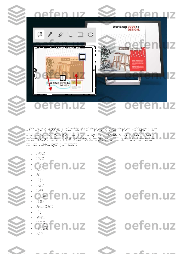  
 
Ushbu yangi versiya yordamida siz o'zingizning dizayningizni xohlagan odam 
bilan baham ko'rishingiz mumkin, bu faylning mos kelishining buzilishidan 
qo'rqmasdan. CorelDRAW Graphics Suite X5 endi 100 dan ortiq formatlarni 
qo'llab-quvvatlaydi, jumladan:  
• JPEG 
• PNG 
• TIFF 
• RIFF 
• AI 
• PDF 
• PSD 
• EPS 
• CGM 
• DXF  
• AutoCAD 
• Plt 
• Visio 
• DOC 
• DOCX 
• RTF  
