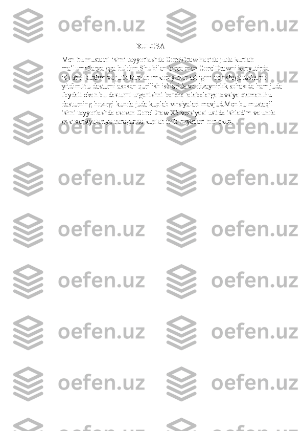                                                     XULOSA 
Men bu mustaqil ishni tayyorlashda CorelDraw haqida juda kuplab 
ma’lumotlarga ega buldim.Shu bilan birga men CorelDrawni kapyutirda 
ishlatib kurdim va juda kuplab imkoniyatlar eshigini ochishiga tushunib 
yitdim.Bu dasturni asosan qurilish ishlarida va dizaynirlik sohasida ham juda
foydali ekan.bu dasturni urganishni barcha talabalarga tavsiya etaman.Bu 
dasturning hozirgi kunda juda kuplab virsiyalari mavjud.Men bu mustaqil 
ishni tayyorlashda asosan CorelDraw X5 versiyasi ustida ishladim va unda 
eski versiyalariga qaraganda kuplab imkoniyatlari bor ekan.  
