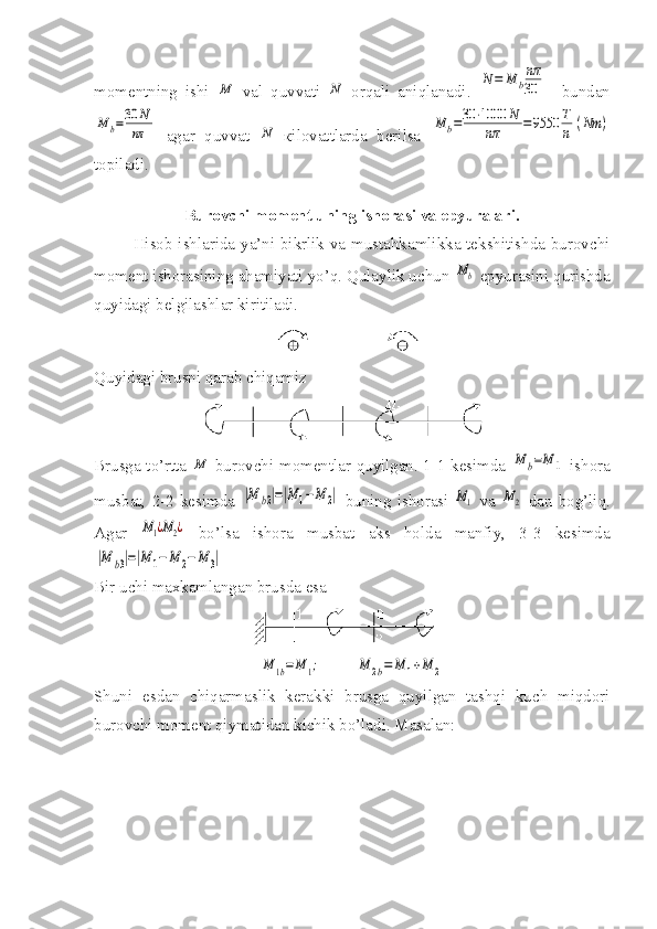 momentning   ishi  M   val   quvvati  	N   оrqali   aniqlanadi.  	N=	M	b
nπ
30     bundan	
M	b=30	N
nπ
  agar   quvvat  	N   кilovattlarda   berilsa  	M	b=30	⋅1000	N	
nπ	=9550	Т
n	(Nm	)
topiladi.
Burovchi moment uning ishorasi va epyuralari.
Hisob ishlarida ya’ni bikrlik va mustahkamlikka tekshitishda burovchi
moment ishorasining ahamiyati yo’q. Qulaylik uchun 	
Mb  epyurasini qurishda
quyidagi belgilashlar kiritiladi.
Quyidagi brusni qarab chiqamiz
Brusga to’rtta  	
М   burovchi momentlar quyilgan. 1-1 kesimda  	M	b=M	1   ishora
musbat,  2-2  kesimda  	
|M	b2|=|M	1−M	2|   buning  ishorasi  	M1   va  	M2   dan  bog’liq.
Agar  	
M1¿M2¿   bo’lsa   ishora   musbat   aks   holda   manfiy,   3-3   kesimda	
|M	b3|=|M	1−	M	2−	M	3|
Bir uchi maxkamlangan brusda esa 	
M	1b=	M	1;
        	M	2b=	M	1+M	2
Shuni   esdan   chiqarmaslik   kerakki   brusga   quyilgan   tashqi   kuch   miqdori
burovchi moment qiymatidan kichik bo’ladi. Masalan: 