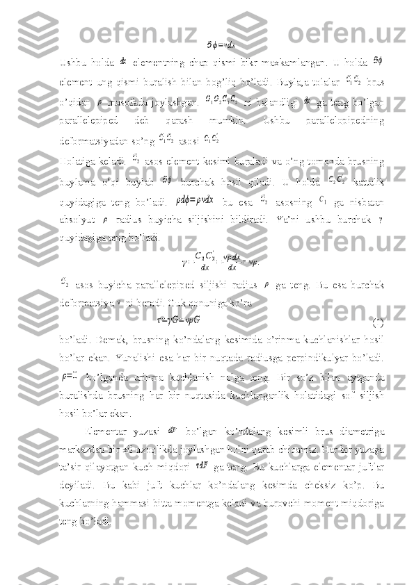 ∂ϕ=vdxUshbu   holda  	
dx   elementning   chap   qismi   bikr   maxkamlangan.   U   holda  	∂ϕ
element   ung   qismi   buralish   bilan   bog’liq   bo’ladi.   Buyla,a   tolalar  	
С1С2   brus
o’qidan  	
ρ   masofada   joylashgan.  	O1O2C1C2   ni   balandligi  	dx   ga   teng   bo’lgan
parallelepiped   deb   qarash   mumkin.   Ushbu   parallelopipedning
deformatsiyadan so’ng 	
С1С2  asosi 	С1С2'
Holatiga keladi.  	
C2   asos element kesimi buraladi va o’ng tomonda brusning
buylama   o’qi   buylab  	
∂ϕ   burchak   hosil   qiladi.   U   holda  	С2С2'   kattalik
quyidagiga   teng   bo’ladi.  	
ρd	ϕ=	ρvdx   bu   esa  	C2   asosning  	C1   ga   nisbatan
absolyut  	
ρ   radius   buyicha   siljishini   bildiradi.   Ya’ni   ushbu   burchak  	γ
quyidagiga teng bo’ladi.	
γ=	C2C2'	
dx	=	vρ	dx
dx	=	vρ	.	
C2
  asos   buyicha   parallelepiped   siljishi   radius  	ρ   ga   teng.   Bu   esa   burchak
deformatsiya 	
τ  ni beradi. Guk qonuniga ko’ra 	
τ=γG	=	vρG
                                                                 (1)
bo’ladi.   Demak,   brusning   ko’ndalang   kesimida   o’rinma   kuchlanishlar   hosil
bo’lar   ekan.   Yunalishi   esa   har   bir   nuqtada   radiusga   perpindikulyar   bo’ladi.	
ρ=0
  bo’lganda   urinma   kuchlanish   nolga   teng.   Bir   so’z   bilan   aytganda
buralishda   brusning   har   bir   nuqtasida   kuchlanganlik   holatidagi   sof   siljish
hosil bo’lar ekan.
Elementar   yuzasi  	
dF   bo’lgan   ko’ndalang   kesimli   brus   diametriga
markazdan bir xil uzoqlikda joylashgan holni qarab chiqamiz. Har bir yuzaga
ta’sir   qilayotgan   kuch   miqdori  	
τdF   ga   teng.   Bu   kuchlarga   elementar   juftlar
deyiladi.   Bu   kabi   juft   kuchlar   ko’ndalang   kesimda   cheksiz   ko’p.   Bu
kuchlarning hammasi bitta momentga keladi va burovchi moment miqdoriga
teng bo’ladi. 