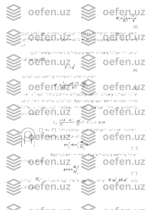                                                      W	p=	
Jp	
d/2=	
2Jp
d
(7)
Qutb   qarshiliga   momenti   deb   qutb   inertsiya   momentini   markazdan   kesim
og’irlik   markazigacha   bo’lgan   masofa  	
ρ   ga   nisbatiga   aytiladi.   Birligi   sm 3
,
m 3
.
Qutb inertsiya momenti ko’ndalang kesimi doiraviy bo’lgan hol uchun
quyidagiga teng	
F	1=	a
2
                                                             (8)
Bundan qutb qarshiligi momentini topish mumkin	
W	p=	
Jp	
d/2=	πd	4/32	
d/2	=	πd	3	
16	;
                                               (9)
Hosil   qilingan   formulalarimiz   ko’ngalang   kesimi   doiraviy   bo’lgan   holler
uchun   hisob   ishlarida   qullaniladi.   Agar   qaralayotgan   kesim   xalqadan   iborat
bo’lsa   u   holda   qutb   inertsiya   momenti   quyidagi   formula   yordamida
aniqlanadi.	
Jp=	π(d4−	d04)	
32	=	πd	4	
32	(1−	c4);	c=	d0/d
(1)   va   (4)   formulalardan   qutb   burchagini   aniqlash   mumkin.
Uzunligi 	
l  ga teng brus uchun
                                        	
ϕ=∫
l
vdx	=∫
l	
M	b	
GJ	p
dx                                              (10)
                                                 Agar burovchi moment   brus ko’ndalang kesimida bir xil
bo’lsa, u holda    
                                        	
ϕ=	vl=	
M	bl	
GJ	p                                                        (11)
bo’ladi.  	
GJ	p− ga   buralishdagi   bikrlik   deyiladi.   Birligi  	N⋅sm	2;kN	⋅m2   larda
ulchanadi.  