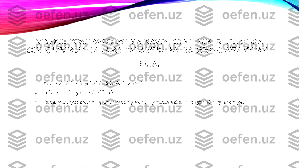 MAVZU:  YOSH AVLODNI MA'NAVIY KOMILLIK ISTIQLOLGA 
SODIQLIK RUHIDA TARBIYALASHDA FALSAFANING AHAMIYATI  
REJA:  
1. Yosh avlodni tarbiyalashda falsafaning o’rni. 
2. Falsafa — dunyoqarash sifatida. 
3. Falsafiy dunyoqarashning umuminsoniy va milliy xususiyatlarini o’rganishning ahamiyati.  