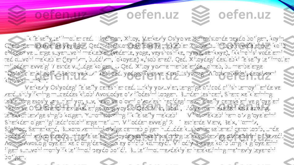 Ilk falsafiy ta limotlar qad. Hindiston, Xitoy, Markaziy Osiyo va Yunonistonda paydo bo lgan, keyin ʼ ʻ
G arb mamlakatlariga yoyilgan. Qad. Hindistondagi falsafiy maktablar 2 turga bulinib, biri vedalaraxm kelib 	
ʻ
chiqqan va ularga suyanuvchi maktablar (vedanta, yoga, vaysheshika, nyaya, sankxya), ikkinchisi vedalarni 
rad etuvchi maktablar (jaynizm, buddizm, lokoyata) x,isoblanadi. Qad. Xitoydagi dastlabki falsafiy ta limotlar 	
ʼ
miloddan avvalgi 7-asrda vujudga kelgan. U Qad.	
 Xitoy yozma manbalarida uchrab, bu manbalarga 
"Qo shiqlar kitobi", "Bahor va kuz" kabi qad. yodgorliklar va Konfutsiynnng "Aforizm"larini, daosizmni 	
ʻ
kiritish mumkin. 
Markaziy Osiyodagi falsafiy qarashlar qad. turkiy yozuvlar, tangriga e tiqod qilish tamoyillarida va 	
ʼ
zardushtiylikning muqaddas kitobi Avestodya o z ifodasini topgan. Bundan tashqari, Sharq xalklarining 	
ʻ
tabiatning asosiy unsurlari yer, suv, havo va olovni e zozlash haqidagi naturfalsafiy qarashlari va g oyalari 	
ʼ ʻ
Yaqin va O rta Sharq mamlakatlariga keng yoyilib Qad. Misr, Bobil, Lidiya mamlakatlari xalklarining 	
ʻ
tafakkur tarziga singib ketgan. Yunonistonning ilk falsafiy maktabi — Milet maktabi ham o z g oyalarini 	
ʻ ʻ
Sharkdan olganligi tadqiqotchilarga ma lum. Miloddan avvalgi 2—1-asrlarda Marv, Balx, Termiz, 	
ʼ
Sig noq,	
 Samarkand, Buxoro zaminini o ziga qamrab olgan hududda kushonlar saltanati qaror topib, unda 	ʻ ʻ
budda dini xukm suradi, uning falsafasi bu joyda yashovchi xalqning tafakkur tarziga o z ta sirini o tkazadi. 	
ʻ ʼ ʻ
Ammo Avesto g oyalari xalq ongidan butunlay chiqib ketmaydi. Milodiy 3-asrga kelib tenglik g oyalarini 	
ʻ ʻ
ilgari suruvchi moniylik ta limoti paydo bo ldi. Bu ta limot mazdakiylar harakati	
ʼ ʻ ʼ ning  ma naviy tayanchi 	ʼ
bo lgan. 	
ʻ 