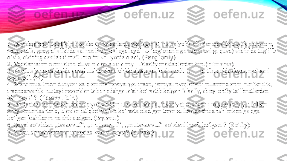 1. Quyidagi ma`lumot kim haqida: O‘rta asrlarda yashagan 0 ‘rta qsiyolik olimlar orasida buyuk astronom, 
matematik, geograf sifatida salmoqli o‘rinni egallaydi. U farg‘onaning qubo (hozirgi quva) shahrida tug‘ilib 
o‘sib, o'zining dastlabki ma’lumotini shu yerda oladi .  (Farg` oniy )
2.   Vedalar taiim otini talqin etuvchi dastlabki diniy - falsafiy maktablard an biri.( mimansa )  
3. Konfutsiy qarashlarida qaysi tushuncha alohida ahamiyat kasb etadi.   U  — tartib, qoida degan ma’noni 
anglatadi . (Li)
4.  Sharq musulmon dunyosi xalqlari ma’naviyatiga, inson, jamiyat rivojlanishi muammolarini hurfikrlilik, 
insonparvarlik nuqtayi nazaridan talqin etishga ta’sir ko‘rsatib kelgan falsafiy, diniy-orifiy ta’limotlardan 
biri   qaysi ?  (  tasavvufdir . )
5.  Jamiyatda hamma zamonlarda yetuk bilimli, axloq-odobli, insoniyat crishgan ilmiy, amaliy yutuqlarni 
aqliy umumlashtirib, ulardan istiqbol yo'lini ko‘rsata oladigan teran xulosalar chiqarish imkoniga cga 
b o`l gan kishilar  nima  deb atalgan . ( faylasuf )
6.  Qaysi   so‘zidan ,,tasavvuf“, ,,mutaassuf“, ,,mutasavvuf“ so‘zlari hosil bo'lgan ?  (So`fiy)
7. Zardushtiylikning muqaddas kitobi qaysi?  (Avesto)
  