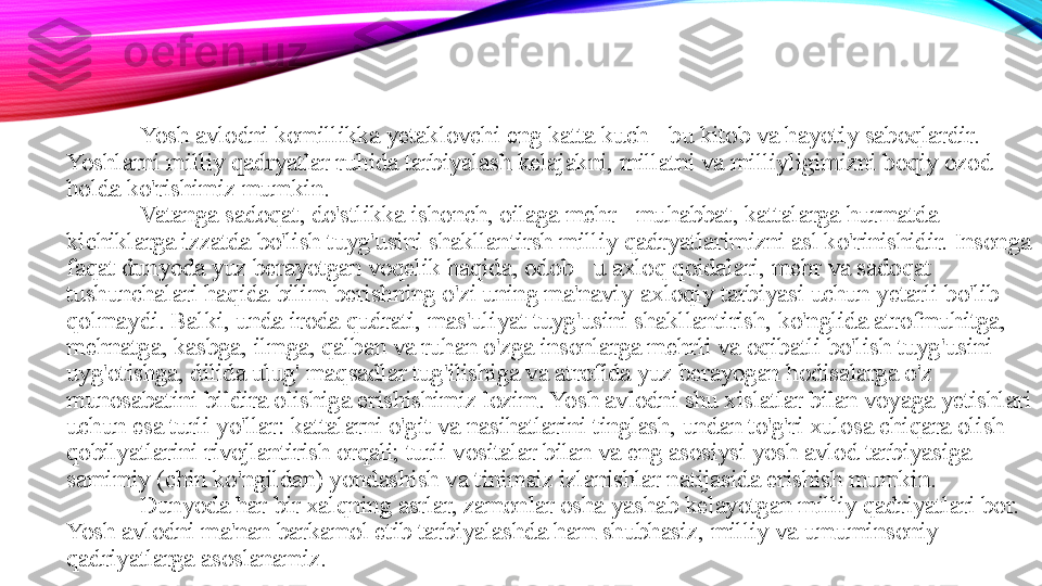 Yosh avlodni komillikka yetaklovchi eng katta kuch - bu kitob va hayotiy saboqlardir. 
Yoshlarni milliy qadryatlar ruhida tarbiyalash kelajakni, millatni va milliyligimizni boqiy ozod 
holda ko'rishimiz mumkin. 
Vatanga sadoqat, do'stlikka ishonch, oilaga mehr - muhabbat, kattalarga hurmatda 
kichiklarga izzatda bo'lish tuyg'usini shakllantirsh milliy qadryatlarimizni asl ko'rinishidir. Insonga 
faqat dunyoda yuz berayotgan voqelik haqida, odob - u axloq qoidalari, mehr va sadoqat 
tushunchalari haqida bilim berishning o'zi uning ma'naviy-axloqiy tarbiyasi uchun yetarli bo'lib 
qolmaydi. Balki, unda iroda qudrati, mas'uliyat tuyg'usini shakllantirish, ko'nglida atrofmuhitga, 
mehnatga, kasbga, ilmga, qalban va ruhan o'zga insonlarga mehrli va oqibatli bo'lish tuyg'usini 
uyg'otishga, dilida ulug' maqsadlar tug'ilishiga va atrofida yuz berayogan hodisalarga o'z 
munosabatini bildira olishiga erishishimiz lozim. Yosh avlodni shu xislatlar bilan voyaga yetishlari 
uchun esa turli yo'llar: kattalarni o'git va nasihatlarini tinglash, undan to'g'ri xulosa chiqara olish 
qobilyatlarini rivojlantirish orqali; turli vositalar bilan va eng asosiysi yosh avlod tarbiyasiga 
samimiy (chin ko'ngildan) yondashish va tinimsiz izlanishlar natijasida erishish mumkin. 
Dunyoda har bir xalqning asrlar, zamonlar osha yashab kelayotgan milliy qadriyatlari bor. 
Yosh avlodni ma'nan barkamol etib tarbiyalashda ham shubhasiz, milliy va umuminsoniy 
qadriyatlarga asoslanamiz.  