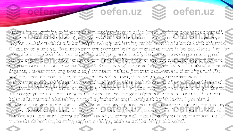 Tarbiya inson umrining oxirigacha davom etadigan jarayon bo'lib (inson umrining oxirigacha o'rganadi, 
degan naql asosida tarbiyalanib), doimiy ravishda rivojlanib, takomillashib, komillikka intilib yashaydi. 
Quyida uzluksiz ravishda olib boriladigan axloqiy tarbiyaning har bir bosqichini alohida ko'rib chiqamiz. 
Oilada axloqiy tarbiya. Bola tarbiyasini ona qornidan boshlash maqsadga muvofiq bo'ladi. Ushbu fikrni bir 
qator Sharq mutafakkirlari ham tahkidlab o'tishgan. Bolani tarbiyalash uchun, avvalo ota-onaning o'zi 
tarbiyalangan bo'lishi kerak. Faqatgina ham jismonan, ham mahnan sog'lom otaonadan sog'lom farzand 
dunyoga keladi.Birinchi Prezidentimiz I.A.Karimov sog'lom avlod to'g'risida fikr yuritib: «Sog'lom avlod 
deganda, shaxsan men, eng avvalo sog'lom naslni, nafaqat jismonan baquvvat shu bilan birga ruhi-fikri 
sog'lom, imon-ehtiqodi butun, bilimli, ma'naviyati yuksak, mard va jasur, vatanparvar avlodni 
tushunaman», deb tahkidlaganlar. Farzand tug'ilgan kunidan boshlab dastlab oila muhitida tarbiyalanadi. 
Bu davrda bolani to'g'ri ovqatlantirish, to'g'ri parvarish qilish juda muhim. Bir yoshgacha bo'lgan davrda 
bola o'ziga yaqin kishilarni ko'rganda xursand bo"ladi, rangdor o'yinchoqlarni xush ko"radi. Bu davrda 
bolani alla, mahnoli erkalashlar, chiroyli o'yinchoqlar orqali tarbiyalab borish lozim. 1 yoshdan 3 
yoshgacha bo'lgan bolalar esa turli o'yinchoqlarni o'ynay boshlaydilar, asta-sekin nutqi rivojlana boshlaydi. 
Bu davrda bolalar o'yin orqali bir-birlari bilan aloqa bog'laydilar, tasavvur, fikrlash jarayoni shakllanadi. 
Ota-ona yoki tarbiyachilarning bolalarni sevishi, ularning xatti-harakatiga ziyraklik va mehribonlik bilan 
munosabatda bo"lishi, bolaning sog'lom o'sishiga, odob-axloqli bo'lishiga olib keladi.  