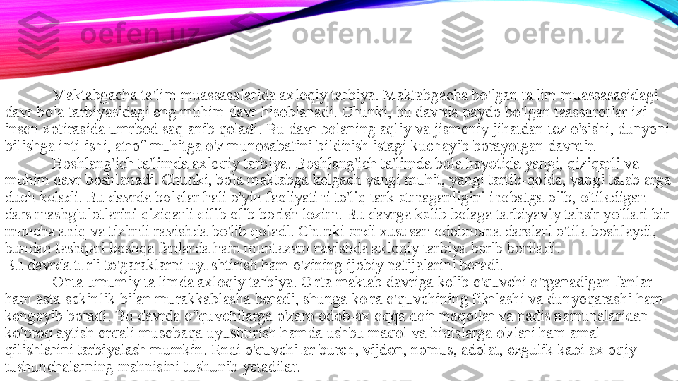 Maktabgacha ta'lim muassasalarida axloqiy tarbiya. Maktabgacha bo'lgan ta'lim muassasasidagi 
davr bola tarbiyasidagi eng muhim davr hisoblanadi. Chunki, bu davrda paydo bo'lgan taassurotlar izi 
inson xotirasida umrbod saqlanib qoladi. Bu davr bolaning aqliy va jismoniy jihatdan tez o'sishi, dunyoni 
bilishga intilishi, atrof-muhitga o'z munosabatini bildirish istagi kuchayib borayotgan davrdir. 
Boshlang'ich ta'limda axloqiy tarbiya. Boshlang'ich ta'limda bola hayotida yangi, qiziqarli va 
muhim davr boshlanadi. Chunki, bola maktabga kelgach yangi muhit, yangi tartib-qoida, yangi talablarga 
duch keladi. Bu davrda bolalar hali o'yin faoliyatini to'liq tark etmaganligini inobatga olib, o'tiladigan 
dars mashg'ulotlarini qiziqarli qilib olib borish lozim. Bu davrga kelib bolaga tarbiyaviy tahsir yo'llari bir 
muncha aniq va tizimli ravishda bo'lib qoladi. Chunki endi xususan odobnoma darslari o'tila boshlaydi, 
bundan tashqari boshqa fanlarda ham muntazam ravishda axloqiy tarbiya berib boriladi. 
Bu davrda turli to'garaklarni uyushtirish ham o'zining ijobiy natijalarini beradi. 
O'rta umumiy ta'limda axloqiy tarbiya. O'rta maktab davriga kelib o'quvchi o'rganadigan fanlar 
ham asta-sekinlik bilan murakkablasha boradi, shunga ko'ra o'quvchining fikrlashi va dunyoqarashi ham 
kengayib boradi. Bu davrda o"quvchilarga o'zaro odob-axloqqa doir maqollar va hadis namunalaridan 
ko'proq aytish orqali musobaqa uyushtirish hamda ushbu maqol va hidislarga o'zlari ham amal 
qilishlarini tarbiyalash mumkin. Endi o'quvchilar burch, vijdon, nomus, adolat, ezgulik kabi axloqiy 
tushunchalarning mahnisini tushunib yetadilar.  