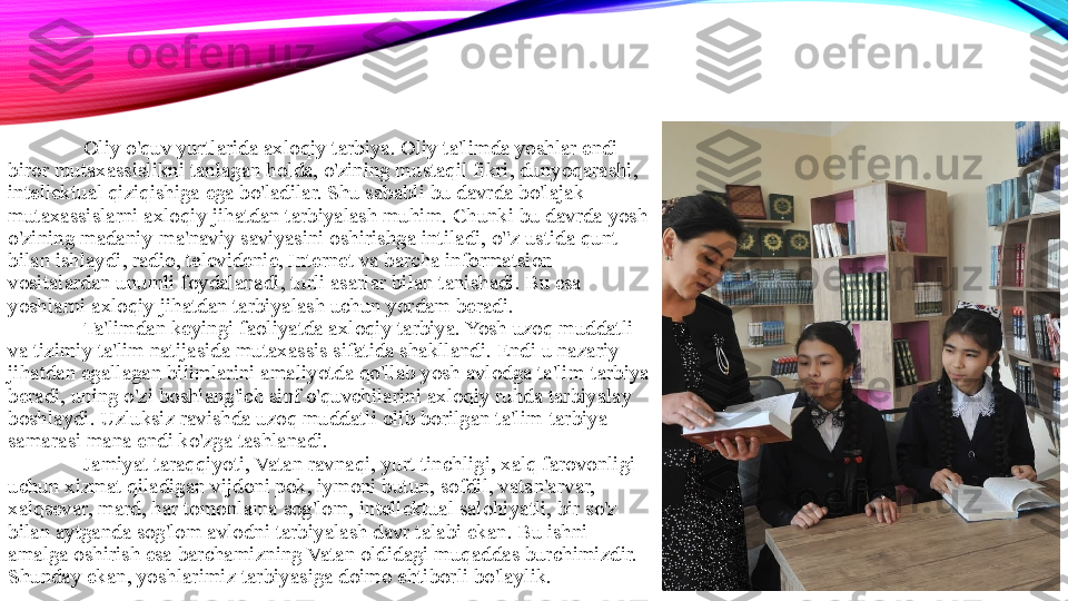 Oliy o'quv yurtlarida axloqiy tarbiya. Oliy ta'limda yoshlar endi 
biror mutaxassislikni tanlagan holda, o'zining mustaqil fikri, dunyoqarashi, 
intellektual qiziqishiga ega bo'ladilar. Shu sababli bu davrda bo'lajak 
mutaxassislarni axloqiy jihatdan tarbiyalash muhim. Chunki bu davrda yosh 
o'zining madaniy-ma'naviy saviyasini oshirishga intiladi, o"z ustida qunt 
bilan ishlaydi, radio, televidenie, Internet va barcha informatsion 
vositalardan unumli foydalanadi, turli asarlar bilan tanishadi. Bu esa 
yoshlarni axloqiy jihatdan tarbiyalash uchun yordam beradi. 
Ta'limdan keyingi faoliyatda axloqiy tarbiya. Yosh uzoq muddatli 
va tizimiy ta'lim natijasida mutaxassis sifatida shakllandi. Endi u nazariy 
jihatdan egallagan bilimlarini amaliyotda qo'llab yosh avlodga ta'lim-tarbiya 
beradi, uning o'zi boshlang'ich sinf o'quvchilarini axloqiy ruhda tarbiyalay 
boshlaydi. Uzluksiz ravishda uzoq muddatli olib borilgan ta'lim-tarbiya 
samarasi mana endi ko'zga tashlanadi. 
Jamiyat taraqqiyoti, Vatan ravnaqi, yurt tinchligi, xalq farovonligi 
uchun xizmat qiladigan vijdoni pok, iymoni butun, sofdil, vatan'arvar, 
xalqsevar, mard, har tomonlama sog'lom, intellektual salohiyatli, bir so'z 
bilan aytganda sog'lom avlodni tarbiyalash davr talabi ekan. Bu ishni 
amalga oshirish esa barchamizning Vatan oldidagi muqaddas burchimizdir. 
Shunday ekan, yoshlarimiz tarbiyasiga doimo ehtiborli bo'laylik.  