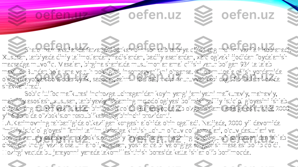 Sharq mamlakatlarida farzandni barkamol inson etib tarbiya qilish eng muhim vazifa hisoblanadi. 
Xususan, tarbiyada diniy talimotlardan, hadislardan, badiiy asarlardan, xalq og'zaki ijodidan foydalanish 
maqsadga muvofiq. Masalan, birgina shariatda musulmonlar amal qilishi zarur bo'lgan 934 ta talab 
mavjud. Bundan bola tana va ruh pokligini, insonparvarlikni o'rgansa. Kitob mutoala qilish yordamida 
o'sib kelayotgan bola odamiylik, sadoqat, rahm - shafqat, mehr -muruvvat kabi ezgu fazilatlarni ozida 
shakllantiradi. 
Sobiq ittifoq mafkurasi inqirozga uchraganidan keyin yangi jamiyatni mafkuraviy, ma'naviy, 
mahrifiy asoslash, xususan, tarbiyaviy ishlarning metodologiyasi bo'lmish milliy istiqlol g'oyasini ishlab 
chiqish eng muhim vazifalardan biri bo'lib qoldi. Bu jarayonda tub o'zgarishlarni amalga oshirishda 2000-
yil 6-aprelda o"zbekiston respublikasining birinchi prezidenti. 
I.A.Karimovning rahbarligida o'tkazilgan kengash alohida o'rin egalladi. Natijada, 2000-yil davomida 
"milliy istiqlol g'oyasi" fanini ta"lim tizimiga kiritish uchun o"quv qo'llanmalari, o'quv dasturlari va 
boshqa zaruriy adabiyotlar o'zbekiston milliy faylasuflar jamiyatining ishchi guruhlari tomonidan ishlab 
chiqildi. Endigi vazifa esa uni aholi, xususan, yoshlar qalbi va ongiga singdirish masalasi bo'lib qoldi. 
Hozirgi vaqtda bu jarayonni yanada takomillashtirish borasida katta ishlar olib borilmoqda.  