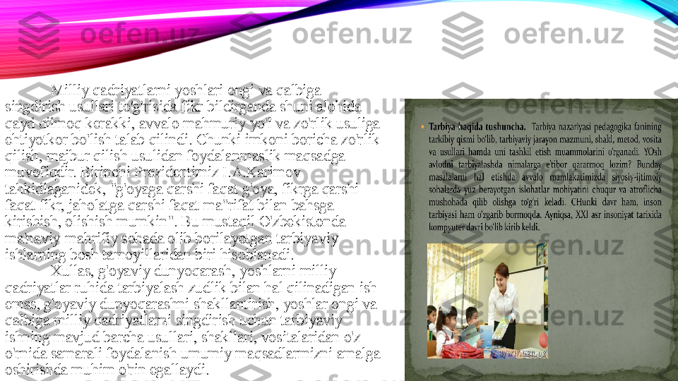 Milliy qadriyatlarni yoshlari ongi va qalbiga 
singdirish usullari to'g'risida fikr bildirganda shuni alohida 
qayd qilmoq kerakki, avvalo mahmuriy yo'l va zo'rlik usuliga 
ehtiyotkor bo'lish talab qilindi. Chunki imkoni boricha zo'rlik 
qilish, majbur qilish usulidan foydalanmaslik maqsadga 
muvofiqdir. Birinchi Prezidentimiz I.A.Karimov 
tahkidlaganidek, "g'oyaga qarshi faqat g'oya, fikrga qarshi 
faqat fikr, jaholatga qarshi faqat ma"rifat bilan bahsga 
kirishish, olishish mumkin". Bu mustaqil O'zbekistonda 
ma'naviy-mahrifiy sohada olib borilayotgan tarbiyaviy 
ishlarning bosh tamoyillaridan biri hisoblanadi. 
Xullas, g'oyaviy dunyoqarash, yoshlarni milliy 
qadriyatlar ruhida tarbiyalash zudlik bilan hal qilinadigan ish 
emas, g'oyaviy dunyoqarashni shakllantirish, yoshlar ongi va 
qalbiga milliy qadriyatlarni singdirish uchun tarbiyaviy 
ishning mavjud barcha usullari, shakllari, vositalaridan o'z 
o'rnida samarali foydalanish umumiy maqsadlarmizni amalga 
oshirishda muhim o'rin egallaydi.  