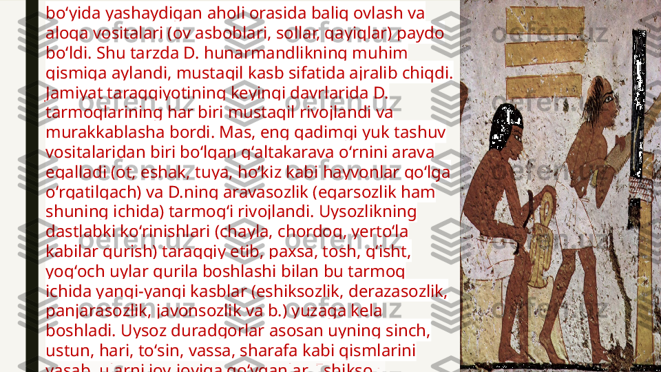 boʻyida yashaydigan aholi orasida baliq ovlash va 
aloqa vositalari (ov asboblari, sollar, qayiqlar) paydo 
boʻldi. Shu tarzda D. hunarmandlikning muhim 
qismiga aylandi, mustaqil kasb sifatida ajralib chiqdi. 
Jamiyat taraqqiyotining keyingi davrlarida D. 
tarmoqlarining har biri mustaqil rivojlandi va 
murakkablasha bordi. Mas, eng qadimgi yuk tashuv 
vositalaridan biri boʻlgan gʻaltakarava oʻrnini arava 
egalladi (ot, eshak, tuya, hoʻkiz kabi hayvonlar qoʻlga 
oʻrgatilgach) va D.ning aravasozlik (egarsozlik ham 
shuning ichida) tarmogʻi rivojlandi. Uysozlikning 
dastlabki koʻrinishlari (chayla, chordoq, yertoʻla 
kabilar qurish) taraqqiy etib, paxsa, tosh, gʻisht, 
yogʻoch uylar qurila boshlashi bilan bu tarmoq 
ichida yangi-yangi kasblar (eshiksozlik, derazasozlik, 
panjarasozlik, javonsozlik va b.) yuzaga kela 
boshladi. Uysoz duradgorlar asosan uyning sinch, 
ustun, hari, toʻsin, vassa, sharafa kabi qismlarini 
yasab, ularni joy-joyiga qoʻyganlar. Eshiksoz, 
derazasoz va panjarasozlar uy uchun maxsus eshik, 
deraza, panjara, darvo-za va h. k. tayyorlaganlar.  