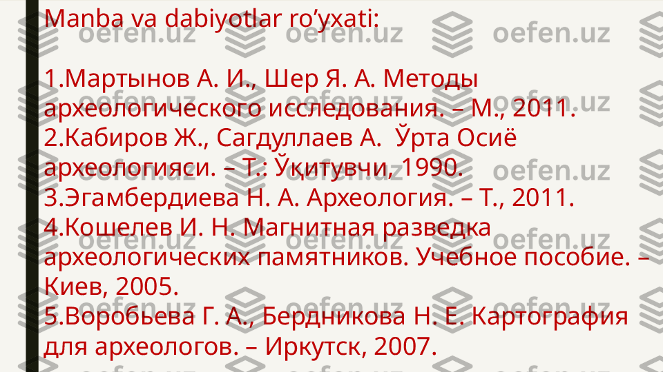 Manba va dabiyotlar ro’yxati:
1. Мартынов А. И., Шер Я. А. Методы 
археологического исследования. – М., 2011.
2.Кабиров Ж., Сагдуллаев А.  Ўрта Осиё 
археологияси. – Т.: Ўқитувчи, 1990.
3.Эгамбердиева Н. А. Археология. – Т., 2011.
4.Кошелев И. Н. Магнитная разведка 
археологических памятников. Учебное пособие. – 
Киев, 2005.
5.Воробьева Г. А., Бердникова Н. Е. Картография 
для археологов. – Иркутск, 2007. 