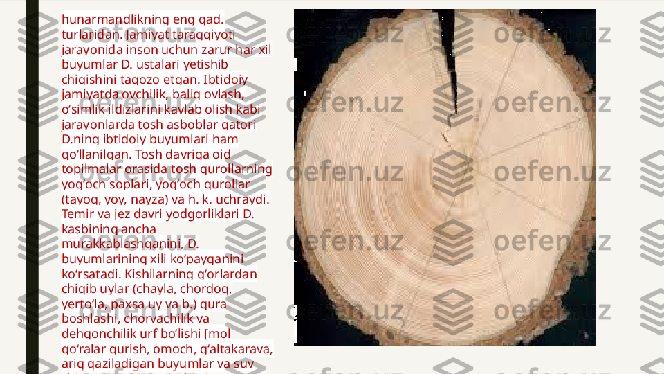 hunarmandlikning eng qad. 
turlaridan. Jamiyat taraqqiyoti 
jarayonida inson uchun zarur har xil 
buyumlar D. ustalari yetishib 
chiqishini taqozo etgan. Ibtidoiy 
jamiyatda ovchilik, baliq ovlash, 
oʻsimlik ildizlarini kavlab olish kabi 
jarayonlarda tosh asboblar qatori 
D.ning ibtidoiy buyumlari ham 
qoʻllanilgan. Tosh davriga oid 
topilmalar orasida tosh qurollarning 
yogʻoch soplari, yogʻoch qurollar 
(tayoq, yoy, nayza) va h. k. uchraydi. 
Temir va jez davri yodgorliklari D. 
kasbining ancha 
murakkablashganini, D. 
buyumlarining xili koʻpayganini 
koʻrsatadi. Kishilarning gʻorlardan 
chiqib uylar (chayla, chordoq, 
yertoʻla, paxsa uy va b.) qura 
boshlashi, chorvachilik va 
dehqonchilik urf boʻlishi [mol 
qoʻralar qurish, omoch, gʻaltakarava, 
ariq qaziladigan buyumlar va suv 
chiqarish vositalari (chigʻir, tarnoye) 
yasash, mehnat qurollari (belkurak, 
bolta, ketmon, oʻroq, pichoq) uchun 
soplar ishlash]  