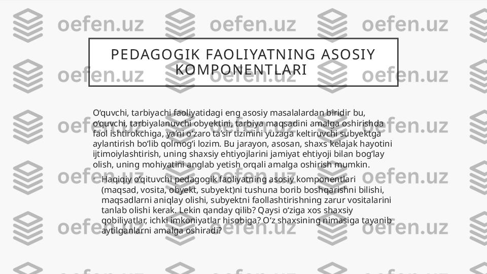 P E DAG O G I K   FAO L I YAT N I N G   A S O S I Y  
K O M P O N E N T L A R I  
O‘quvchi, tarbiyachi faoliyatidagi eng asosiy masalalardan biridir bu, 
o‘quvchi, tarbiyalanuvchi obyektini, tarbiya maqsadini amalga oshirishda 
faol ishtirokchiga, ya’ni o‘zaro ta’sir tizimini yuzaga keltiruvchi subyektga 
aylantirish bo‘lib qolmog‘i lozim. Bu jarayon, asosan, shaxs kelajak hayotini 
ijtimoiylashtirish, uning shaxsiy ehtiyojlarini jamiyat ehtiyoji bilan bog‘lay 
olish, uning mohiyatini anglab yetish orqali amalga oshirish mumkin.
•
Haqiqiy o‘qituvchi pedagogik faoliyatning asosiy komponentlari 
(maqsad, vosita, obyekt, subyekt)ni tushuna borib boshqarishni bilishi, 
maqsadlarni aniqlay olishi, subyektni faollashtirishning zarur vositalarini 
tanlab olishi kerak. Lekin qanday qilib? Qaysi o‘ziga xos shaxsiy 
qobiliyatlar, ichki imkoniyatlar hisobiga? O‘z shaxsining nimasiga tayanib 
aytilganlarni amalga oshiradi?  