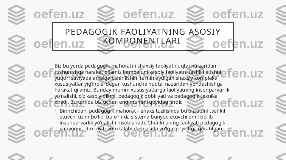 P E DAG O G I K   FAO L I YAT N I N G   A S O S I Y  
K O M P O N E N T L A R I  
Biz bu yerda pedagogik mahoratni shaxsiy faoliyat nuqtai na-zaridan 
tushunishga harakat qilamiz hamda uni kasbiy faoliyatni tashkil etishni 
yuqori saviyada amalga oshirilishini ta’minlaydigan shaxsiy kompleks 
xususiyatlar yig‘indisi degan tushuncha nuqtai nazaridan yondashishga 
harakat qilamiz. Bunday muhim xususiyatlarga faoliyatning insonparvarlik 
yo‘nalishi, o‘z kasbiy bilimi, pedagogik qobiliyati va pedagogik texnika 
kiradi. Bu tarifda biz uchun eng muhimi quyidagilardir.
•
Birinchidan: pedagogik mahorat – shaxs tuzilishida bu o‘z-o‘zini tashkil 
etuvchi tizim bo‘lib, bu o‘rinda sistema bunyod etuvchi omil bo‘lib 
insonparvarlik yo‘nalishi hisoblanadi. Chunki uning faoliyati pedagogik 
jarayonni, ijtimoiy tuzum talabi darajasida yo‘lga qo‘yishga qaratilgan  